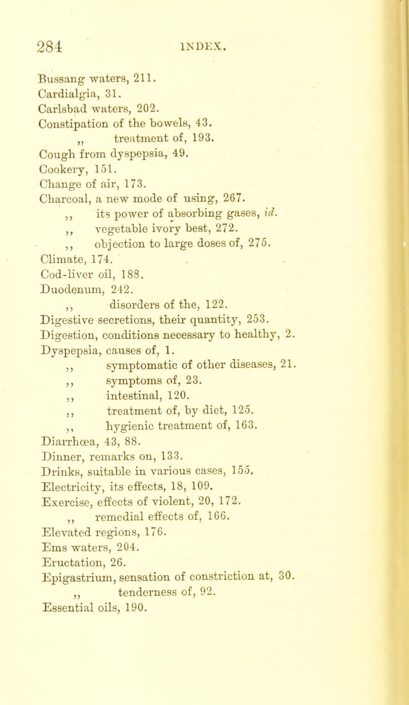 Bussang -waters, 211. Cardialgia, 31. Carlsbad waters, 202. Constipation of the bowels, 43, „ treatment of, 193. Cough from dyspepsia, 49. Cookery, 151. Change of air, 173. Charcoal, a new mode of using, 267. ,, its power of absorbing gases, id. ,, vegetable ivory best, 272. ,, objection to large doses of, 275. Climate, 174. Cod-liver oil, 188. Duodenum, 242. ,, disorders of the, 122. Digestive secretions, their quantity, 253. Digestion, conditions necessary to healthy, 2. Dyspepsia, causes of, 1. ,, symptomatic of other diseases, 21. ,, symptoms of, 23. intestinal, 120. ,, treatment of, by diet, 125. ,, hygienic treatment of, 163. Diarrha?a, 43, 88. Dinner, remarks on, 133. Drinks, suitable in various cases, 155. Electricity, its effects, 18, 109. Exercise, effects of violent, 20, 172. ,, remedial effects of, 166. Elevated regions, 176. Ems waters, 204. Eructation, 26. Epigastrium, sensation of constriction at, 30. „ tenderness of, 92. Essential oils, 190.