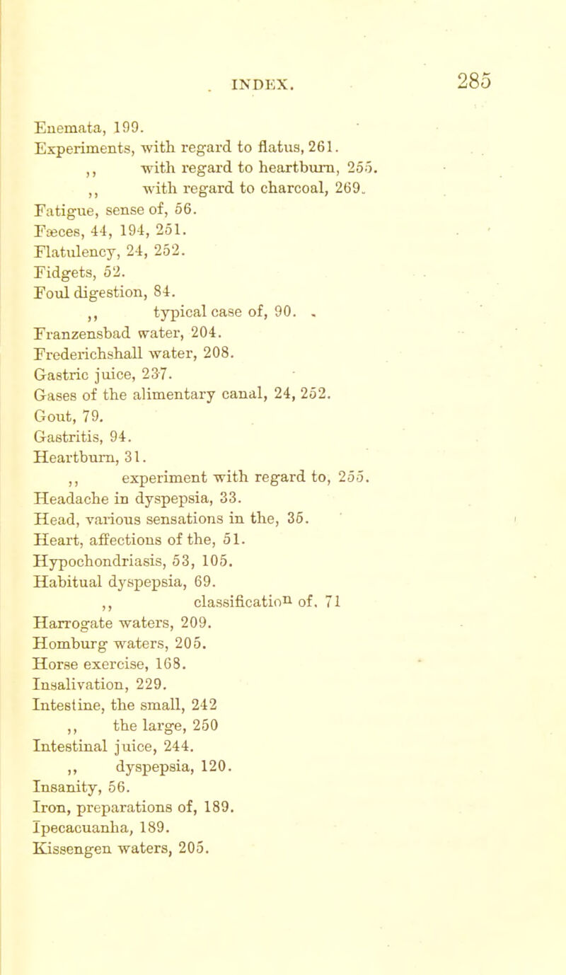 Euemata, 199. Experiments, with regard to flatus, 261. with regard to heartburn, 255. ,, with regard to charcoal, 269. Fatigue, sense of, 56. FiBces, 44, 194, 251. Flatulency, 24, 252. Fidgets, 52. Foul digestion, 84. ,, typical case of, 90. . Franzensbad water, 204. Frederichshall water, 208. Gastric juice, 237. Gases of the alimentary canal, 24, 252. Gout, 79. Gastritis, 94. Heartburn, 31. ,, experiment with regard to, 255. Headache in dyspepsia, 33. Head, various sensations in the, 36. Heart, affections of the, 51. Hypochondriasis, 53, 105. Habitual dyspepsia, 69. ,, classification of, 71 Harrogate waters, 209. Homburg waters, 205. Horse exercise, 168. Insalivation, 229. InteBtine, the small, 242 ,, the large, 250 Intestinal juice, 244. ,, dyspepsia, 120. Insanity, 56. Iron, preparations of, 189. Ipecacuanha, 189. Kissengen waters, 205.