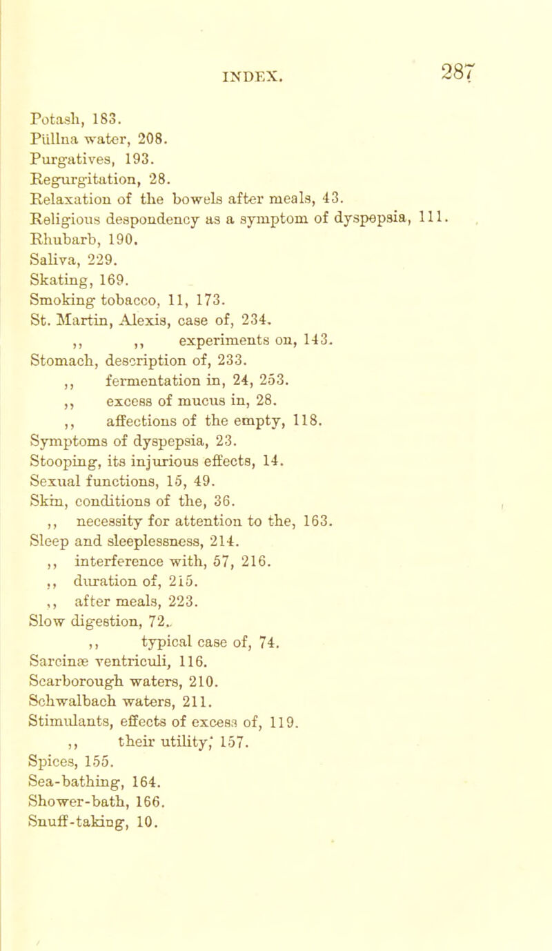 Potash, 183. Piillna wator, 208. Purgatives, 193. Regiu'gitation, 28. Relaxation of the bowels after meals, 43. Religious despoadenoy as a symptom of dyspepsia, 11 Rhubarb, 190. Saliva, 229. Skating, 169. Smoking tobacco, 11, 173. St. Martin, Alexis, case of, 234, ,, ,, experiments on, 143. Stomach, description of, 233. ,, fermentation in, 24, 253. excess of mucus in, 28. ,, affections of the empty, 118. Symptoms of dyspepsia, 23. Stooping, its injurious effects, 14. Sexual functions, 15, 49. Skin, conditions of the, 36. ,, necessity for attention to the, 163. Sleep and sleeplessness, 214. ,, interference with, 67, 216. ,, duration of, 215. ,, after meals, 223. Slow digestion, 72.. ,, typical case of, 74. Sarcinas ventriculi, 116. Scarborough waters, 210. Schwalbach waters, 211. Stimulants, effects of excess of, 119. ,, their utility,'157. Spices, 155. Sea-bathing, 164. Shower-bath, 166. Snulf-taking, 10.