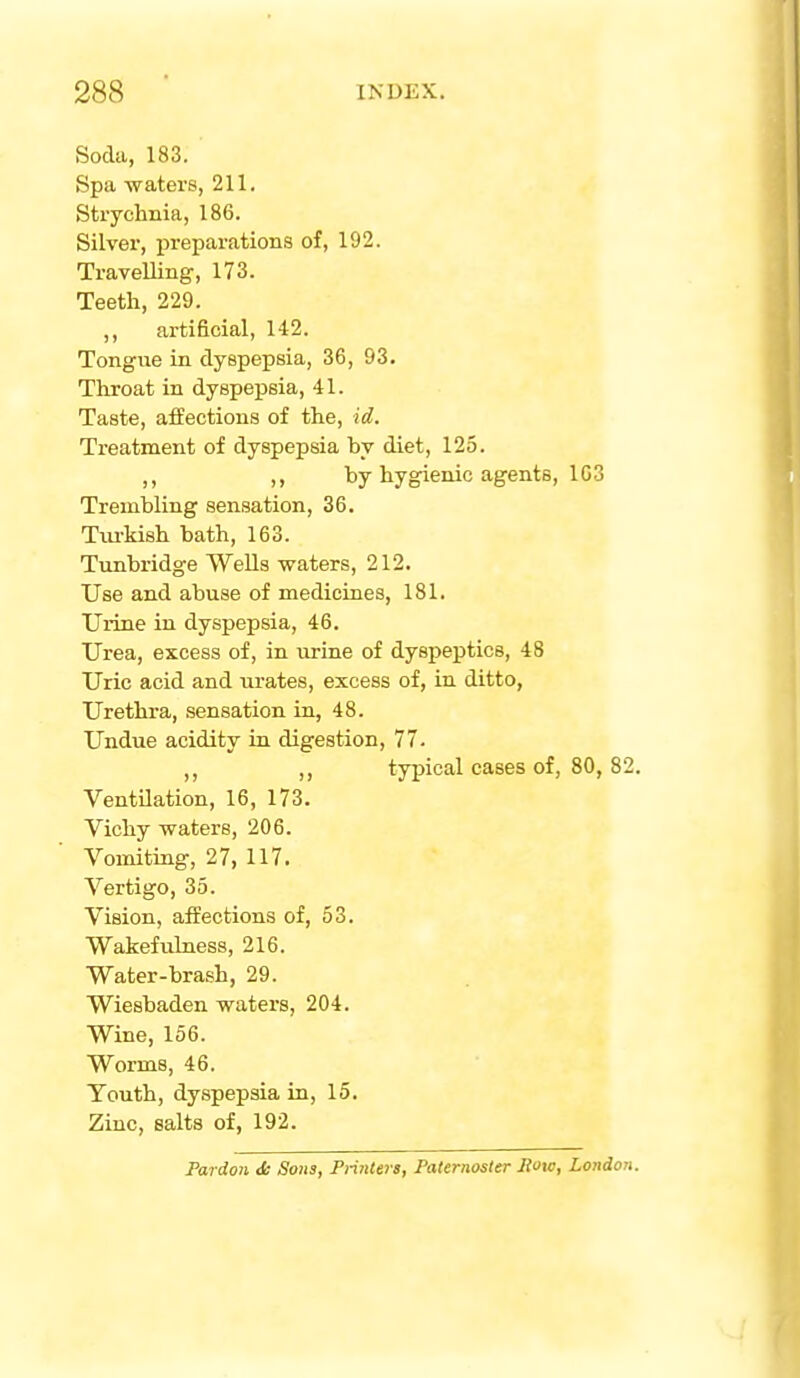 Soda, 183. Spa watei's, 211, Strychnia, 186. Silver, preparations of, 192. Travelling, 173. Teeth, 229. ,, artificial, 142. Tongue in dyspepsia, 36, 93. Throat in dyspepsia, 41. Taste, affections of the, id. Treatment of dyspepsia by diet, 125. ,, by hygienic agents, 103 Trembling sensation, 36. Tiu-kish bath, 163. Tunbridge WeUs waters, 212. Use and abuse of medicines, 181. Urine in dyspepsia, 46. Urea, excess of, in iirine of dyspeptics, 48 Uric acid and urates, excess of, in ditto, Urethra, .sensation in, 48. Undue acidity in digestion, 77. ,, ,, typical cases of, 80,82 Ventilation, 16, 173. Vichy waters, 206. Vomiting, 27, 117. Vertigo, 35. Vision, affections of, 53. Wakefulness, 216. Water-brash, 29. Wiesbaden waters, 204. Wine, 156. Worms, 46. Youth, dyspepsia in, 15. Zinc, salts of, 192. Pardon J; Sons, Printers, Paternosler Row, London