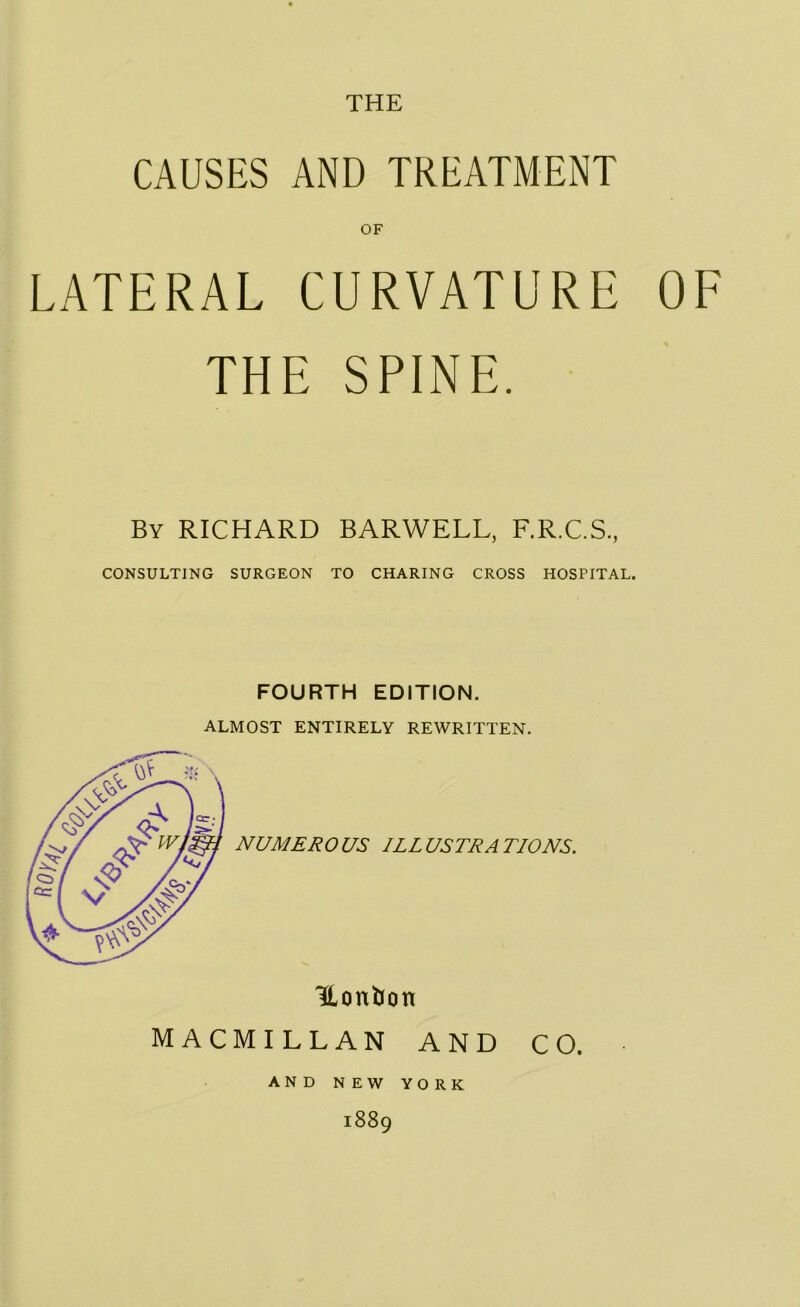 CAUSES AND TREATMENT OF LATERAL CURVATURE OF THE SPINE. By RICHARD BARWELL, F.R.C.S., CONSULTING SURGEON TO CHARING CROSS HOSPITAL. FOURTH EDITION. ALMOST ENTIRELY REWRITTEN. NUMERO US ILL USER A TIONS. Uonbon MACMILLAN AND CO. AND NEW YORK 1889