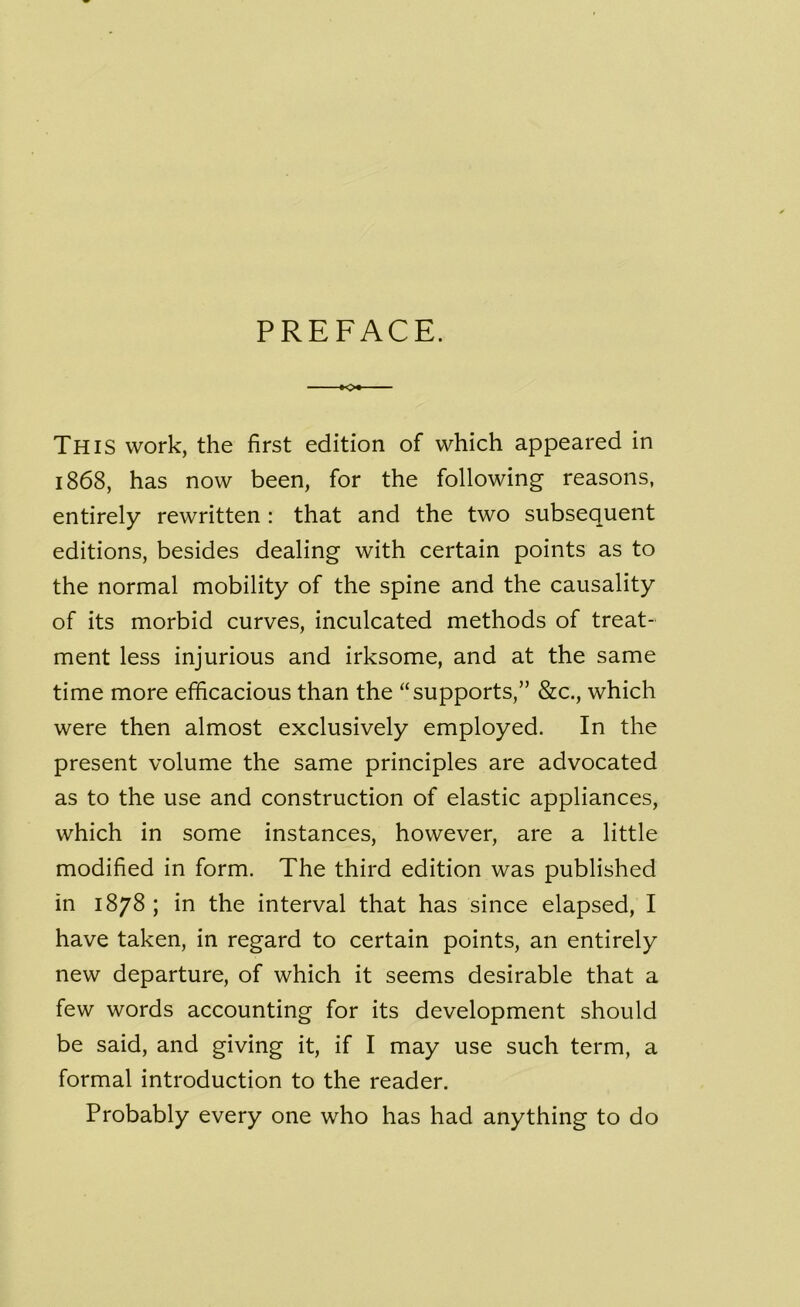 PREFACE. *>• This work, the first edition of which appeared in 1868, has now been, for the following reasons, entirely rewritten : that and the two subsequent editions, besides dealing with certain points as to the normal mobility of the spine and the causality of its morbid curves, inculcated methods of treat- ment less injurious and irksome, and at the same time more efficacious than the “supports,” &c., which were then almost exclusively employed. In the present volume the same principles are advocated as to the use and construction of elastic appliances, which in some instances, however, are a little modified in form. The third edition was published in 1878 ; in the interval that has since elapsed, I have taken, in regard to certain points, an entirely new departure, of which it seems desirable that a few words accounting for its development should be said, and giving it, if I may use such term, a formal introduction to the reader. Probably every one who has had anything to do