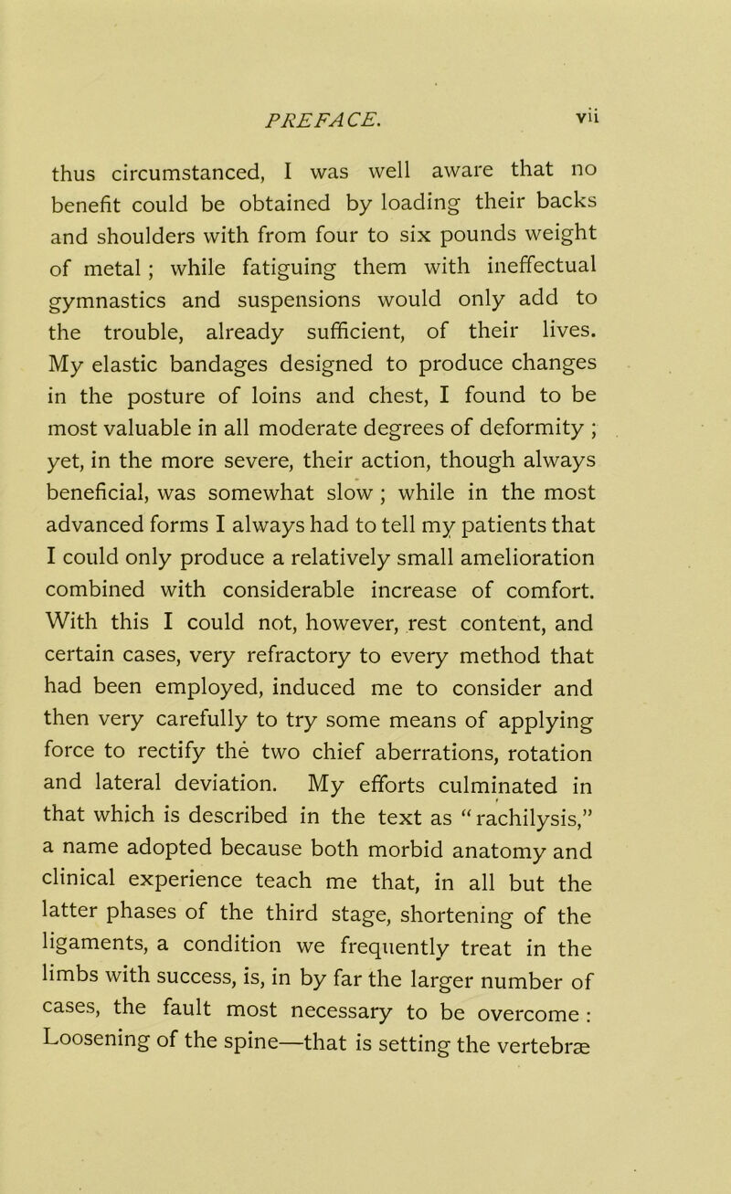 thus circumstanced, I was well aware that no benefit could be obtained by loading their backs and shoulders with from four to six pounds weight of metal; while fatiguing them with ineffectual gymnastics and suspensions would only add to the trouble, already sufficient, of their lives. My elastic bandages designed to produce changes in the posture of loins and chest, I found to be most valuable in all moderate degrees of deformity ; yet, in the more severe, their action, though always beneficial, was somewhat slow ; while in the most advanced forms I always had to tell my patients that I could only produce a relatively small amelioration combined with considerable increase of comfort. With this I could not, however, rest content, and certain cases, very refractory to every method that had been employed, induced me to consider and then very carefully to try some means of applying force to rectify the two chief aberrations, rotation and lateral deviation. My efforts culminated in that which is described in the text as “ rachilysis,” a name adopted because both morbid anatomy and clinical experience teach me that, in all but the latter phases of the third stage, shortening of the ligaments, a condition we frequently treat in the limbs with success, is, in by far the larger number of cases, the fault most necessary to be overcome : Loosening of the spine—that is setting the vertebra