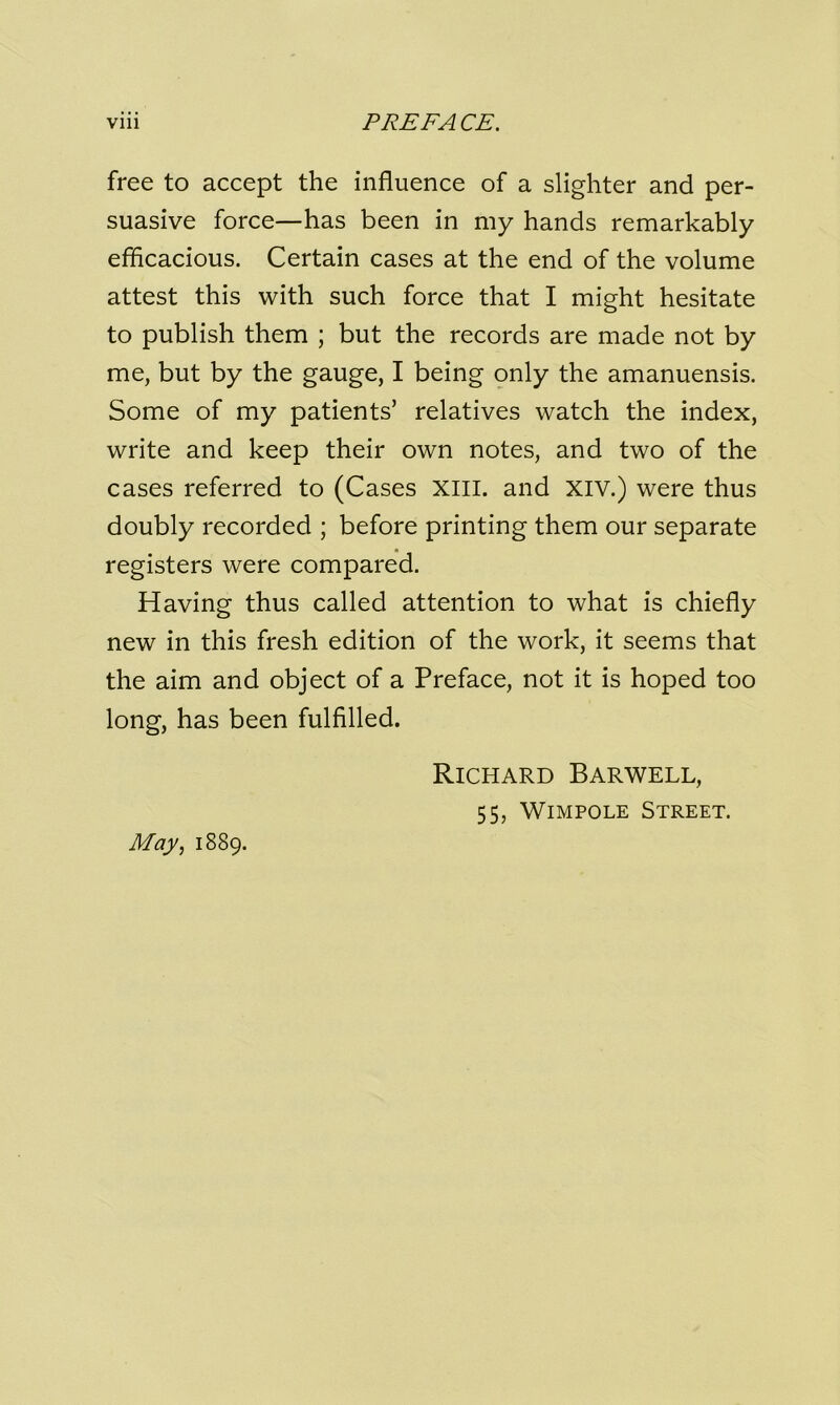 free to accept the influence of a slighter and per- suasive force—has been in my hands remarkably efficacious. Certain cases at the end of the volume attest this with such force that I might hesitate to publish them ; but the records are made not by me, but by the gauge, I being only the amanuensis. Some of my patients’ relatives watch the index, write and keep their own notes, and two of the cases referred to (Cases xiil. and XIV.) were thus doubly recorded ; before printing them our separate registers were compared. Having thus called attention to what is chiefly new in this fresh edition of the work, it seems that the aim and object of a Preface, not it is hoped too long, has been fulfilled. Richard Barwell, 55, Wimpole Street. May, 1889.