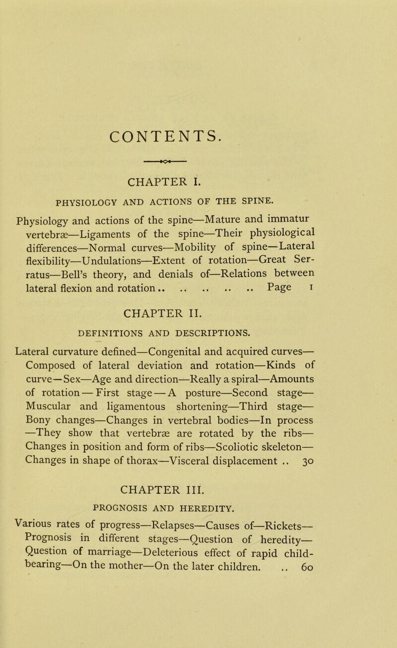 CONTENTS. CHAPTER I. PHYSIOLOGY AND ACTIONS OF THE SPINE. Physiology and actions of the spine—Mature and immatur vertebras—Ligaments of the spine—Their physiological differences—Normal curves—Mobility of spine—Lateral flexibility—Undulations—Extent of rotation—Great Ser- ratus—Bell’s theory, and denials of—Relations between lateral flexion and rotation Page i CHAPTER II. DEFINITIONS AND DESCRIPTIONS. Lateral curvature defined—Congenital and acquired curves— Composed of lateral deviation and rotation—Kinds of curve—Sex—Age and direction—Really a spiral—Amounts of rotation — First stage — A posture—Second stage— Muscular and ligamentous shortening—Third stage— Bony changes—Changes in vertebral bodies—In process —They show that vertebrae are rotated by the ribs— Changes in position and form of ribs—Scoliotic skeleton— Changes in shape of thorax—Visceral displacement .. 30 CHAPTER III. PROGNOSIS AND HEREDITY. Various rates of progress—Relapses—Causes of—Rickets— Prognosis in different stages—Question of heredity— Question of marriage—Deleterious effect of rapid child- bearing—On the mother—On the later children. .. 60