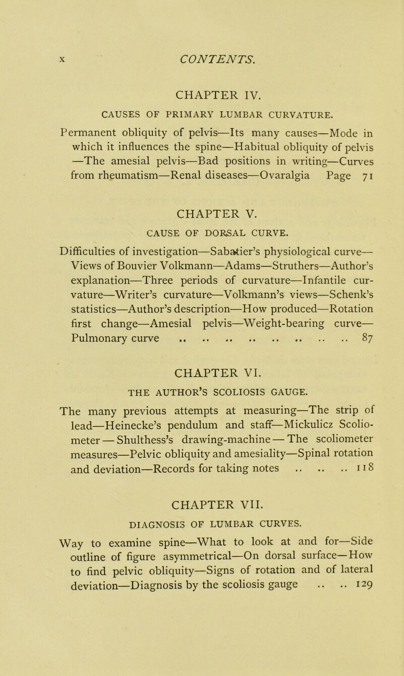 CHAPTER IV. CAUSES OF PRIMARY LUMBAR CURVATURE. Permanent obliquity of pelvis—Its many causes—Mode in which it influences the spine—Habitual obliquity of pelvis —The amesial pelvis—Bad positions in writing—Curves from rheumatism—Renal diseases—Ovaralgia Page 71 CHAPTER V. CAUSE OF DORSAL CURVE. Difficulties of investigation—Sabatier’s physiological curve— Views of Bouvier Volkmann—Adams—Struthers—Author’s explanation—Three periods of curvature—Infantile cur- vature—Writer’s curvature—Volkmann’s views—Schenk’s statistics—Author’s description—How produced—Rotation first change—Amesial pelvis—Weight-bearing curve— Pulmonary curve 87 CHAPTER VI. THE AUTHOR’S SCOLIOSIS GAUGE. The many previous attempts at measuring—The strip of lead—Heinecke’s pendulum and staff—Mickulicz Scolio- meter — Shulthess’s drawing-machine — The scoliometer measures—Pelvic obliquity and amesiality—Spinal rotation and deviation—Records for taking notes 118 CHAPTER VII. DIAGNOSIS OF LUMBAR CURVES. Way to examine spine—What to look at and for—Side outline of figure asymmetrical—On dorsal surface—How to find pelvic obliquity—Signs of rotation and of lateral deviation—Diagnosis by the scoliosis gauge .. .. 129