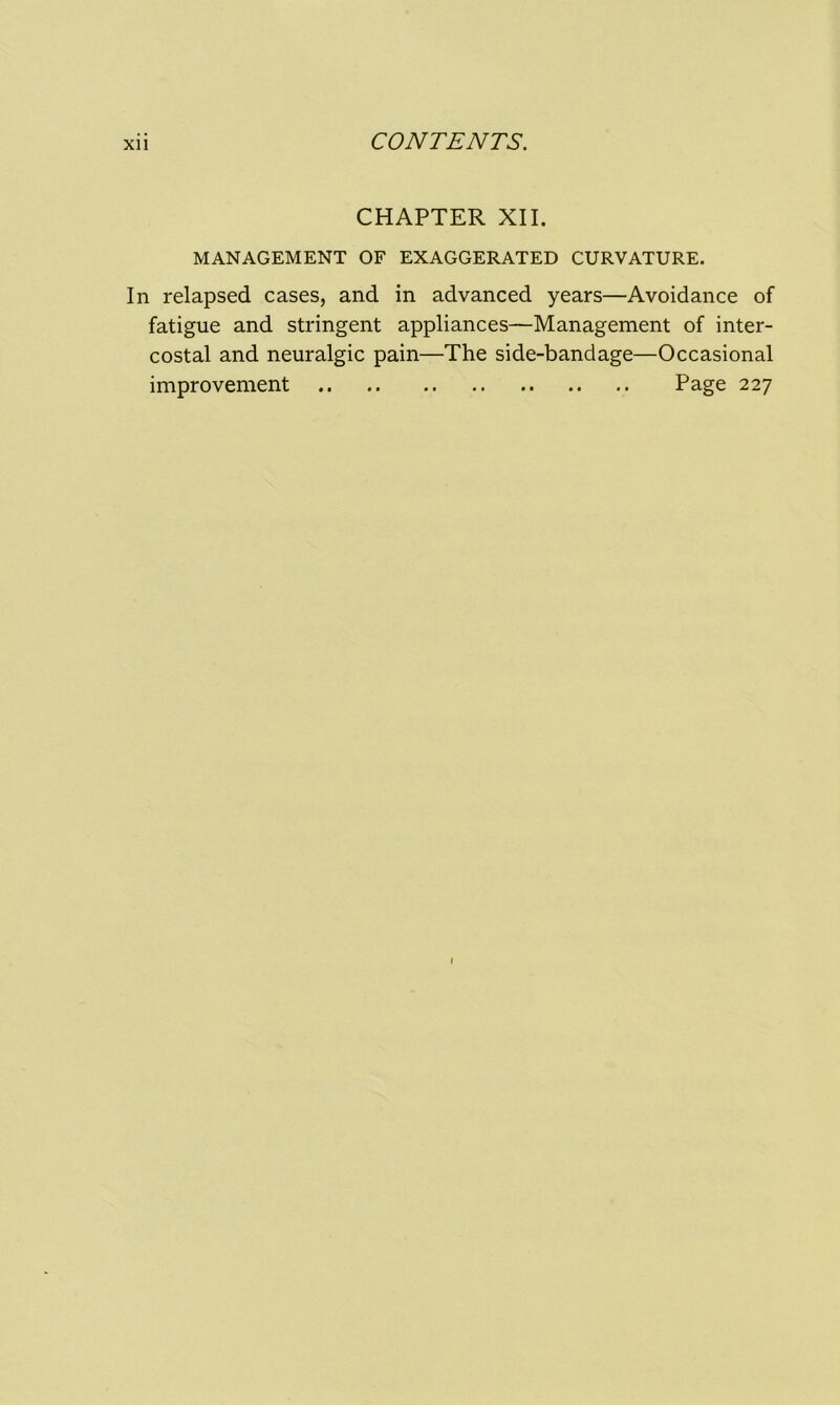 CHAPTER XII. MANAGEMENT OF EXAGGERATED CURVATURE. In relapsed cases, and in advanced years—Avoidance of fatigue and stringent appliances—Management of inter- costal and neuralgic pain—The side-bandage—Occasional improvement Page 227