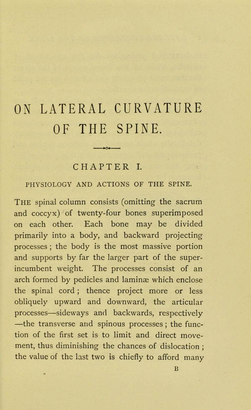 ON LATERAL CURVATURE OF THE SPINE. CHAPTER I. PHYSIOLOGY AND ACTIONS OF THE SPINE. The spinal column consists (omitting the sacrum and coccyx) of twenty-four bones superimposed on each other. Each bone may be divided primarily into a body, and backward projecting processes ; the body is the most massive portion and supports by far the larger part of the super- incumbent weight. The processes consist of an arch formed by pedicles and laminae which enclose the spinal cord ; thence project more or less obliquely upward and downward, the articular processes—sideways and backwards, respectively —the transverse and spinous processes ; the func- tion of the first set is to limit and direct move- ment, thus diminishing the chances of dislocation ; the value of the last two is chiefly to afford many