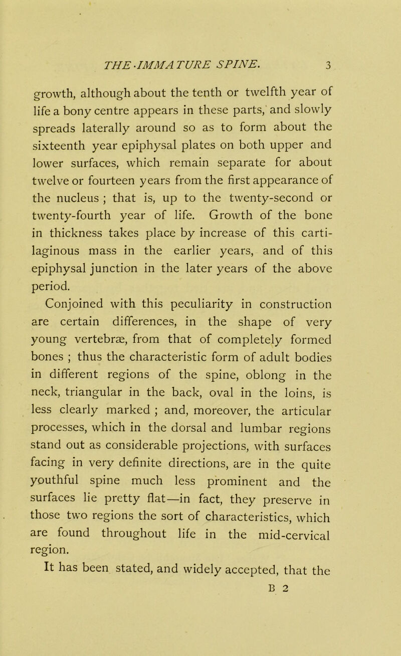 THE-IMMATURE SPINE. growth, although about the tenth or twelfth year of life a bony centre appears in these parts, and slowly spreads laterally around so as to form about the sixteenth year epiphysal plates on both upper and lower surfaces, which remain separate for about twelve or fourteen years from the first appearance of the nucleus ; that is, up to the twenty-second or twenty-fourth year of life. Growth of the bone in thickness takes place by increase of this carti- laginous mass in the earlier years, and of this epiphysal junction in the later years of the above period. Conjoined with this peculiarity in construction are certain differences, in the shape of very young vertebrae, from that of completely formed bones ; thus the characteristic form of adult bodies in different regions of the spine, oblong in the neck, triangular in the back, oval in the loins, is less clearly marked ; and, moreover, the articular processes, which in the dorsal and lumbar regions stand out as considerable projections, with surfaces facing in very definite directions, are in the quite youthful spine much less prominent and the surfaces lie pretty flat—in fact, they preserve in those two regions the sort of characteristics, which are found throughout life in the mid-cervical region. It has been stated, and widely accepted, that the B 2