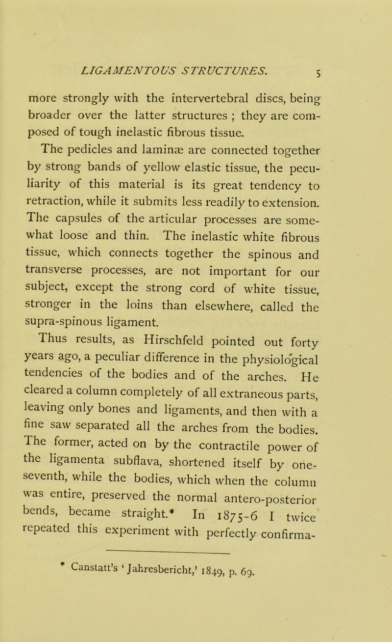 LIGAMENTOUS STRUCTURES. more strongly with the intervertebral discs, being broader over the latter structures ; they are com- posed of tough inelastic fibrous tissue. The pedicles and laminae are connected together by strong bands of yellow elastic tissue, the pecu- liarity of this material is its great tendency to retraction, while it submits less readily to extension. The capsules of the articular processes are some- what loose and thin. The inelastic white fibrous tissue, which connects together the spinous and transverse processes, are not important for our subject, except the strong cord of white tissue, stronger in the loins than elsewhere, called the supra-spinous ligament. Thus results, as Hirschfeld pointed out forty yeais ago, a peculiar difference in the physiological tendencies of the bodies and of the arches. He cleared a column completely of all extraneous parts, leaving only bones and ligaments, and then with a fine saw separated all the arches from the bodies. The former, acted on by the contractile power of the ligamenta subflava, shortened itself by one- seventh, while the bodies, which when the column was entire, preserved the normal antero-posterior bends, became straight.* In 1875-6 I twice repeated this experiment with perfectly confirma- Canstatt’s 1 Jahresbericht,’ 1849, P- 69.