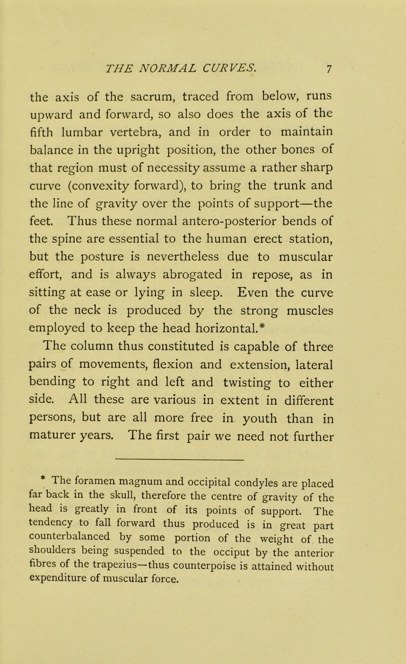 the axis of the sacrum, traced from below, runs upward and forward, so also does the axis of the fifth lumbar vertebra, and in order to maintain balance in the upright position, the other bones of that region must of necessity assume a rather sharp curve (convexity forward), to bring the trunk and the line of gravity over the points of support—the feet. Thus these normal antero-posterior bends of the spine are essential to the human erect station, but the posture is nevertheless due to muscular effort, and is always abrogated in repose, as in sitting at ease or lying in sleep. Even the curve of the neck is produced by the strong muscles employed to keep the head horizontal.* The column thus constituted is capable of three pairs of movements, flexion and extension, lateral bending to right and left and twisting to either side. All these are various in extent in different persons, but are all more free in youth than in maturer years. The first pair we need not further The foramen magnum and occipital condyles are placed far back in the skull, therefore the centre of gravity of the head is greatly in front of its points of support. The tendency to fall forward thus produced is in great part counterbalanced by some portion of the weight of the shoulders being suspended to the occiput by the anterior fibres of the trapezius—thus counterpoise is attained without expenditure of muscular force.