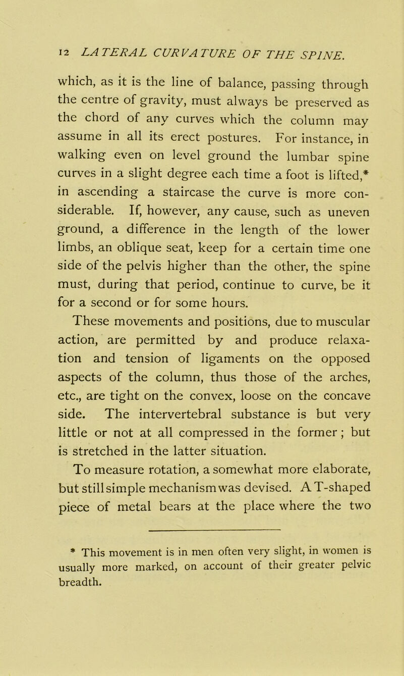 which, as it is the line of balance, passing through the centre of gravity, must always be preserved as the chord of any curves which the column may assume in all its erect postures. For instance, in walking even on level ground the lumbar spine curves in a slight degree each time a foot is lifted,* in ascending a staircase the curve is more con- siderable. If, however, any cause, such as uneven ground, a difference in the length of the lower limbs, an oblique seat, keep for a certain time one side of the pelvis higher than the other, the spine must, during that period, continue to curve, be it for a second or for some hours. These movements and positions, due to muscular action, are permitted by and produce relaxa- tion and tension of ligaments on the opposed aspects of the column, thus those of the arches, etc., are tight on the convex, loose on the concave side. The intervertebral substance is but very little or not at all compressed in the former; but is stretched in the latter situation. To measure rotation, a somewhat more elaborate, but stillsimple mechanism was devised. A T-shaped piece of metal bears at the place where the two * This movement is in men often very slight, in women is usually more marked, on account of their greater pelvic breadth.