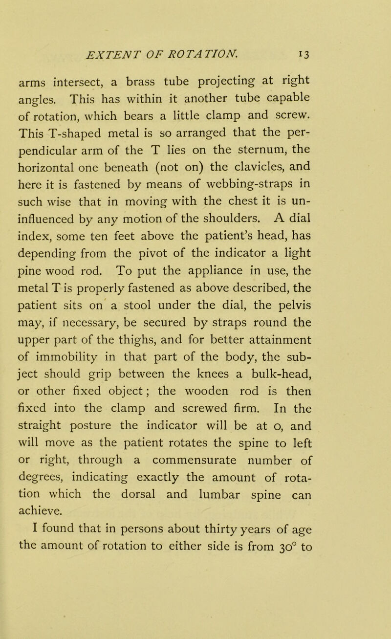 arms intersect, a brass tube projecting at right angles. This has within it another tube capable of rotation, which bears a little clamp and screw. This T-shaped metal is so arranged that the per- pendicular arm of the T lies on the sternum, the horizontal one beneath (not on) the clavicles, and here it is fastened by means of webbing-straps in such wise that in moving with the chest it is un- influenced by any motion of the shoulders. A dial index, some ten feet above the patient’s head, has depending from the pivot of the indicator a light pine wood rod. To put the appliance in use, the metal T is properly fastened as above described, the patient sits on a stool under the dial, the pelvis may, if necessary, be secured by straps round the upper part of the thighs, and for better attainment of immobility in that part of the body, the sub- ject should grip between the knees a bulk-head, or other fixed object; the wooden rod is then fixed into the clamp and screwed firm. In the straight posture the indicator will be at o, and will move as the patient rotates the spine to left or right, through a commensurate number of degrees, indicating exactly the amount of rota- tion which the dorsal and lumbar spine can achieve. I found that in persons about thirty years of age the amount of rotation to either side is from 30° to