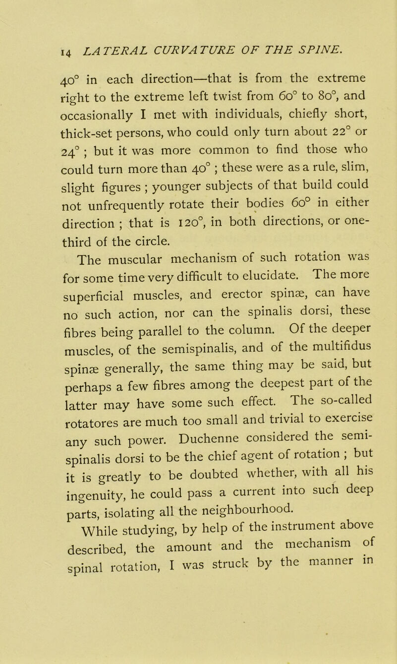 40° in each direction—that is from the extreme right to the extreme left twist from 6o° to 8o°, and occasionally I met with individuals, chiefly short, thick-set persons, who could only turn about 22° or 240 ; but it was more common to find those who could turn more than 40° ; these were as a rule, slim, slight figures ; younger subjects of that build could not unfrequently rotate their bodies 6o° in either direction ; that is 120°, in both directions, or one- third of the circle. The muscular mechanism of such rotation was for some time very difficult to elucidate. The more superficial muscles, and erector spinse, can have no such action, nor can the spinalis dorsi, these fibres being parallel to the column. Of the deeper muscles, of the semispinalis, and of the multifidus spinae generally, the same thing may be said, but perhaps a few fibres among the deepest part of the latter may have some such effect. The so-called rotatores are much too small and trivial to exercise any such power. Duchenne considered the semi- spinalis dorsi to be the chief agent of rotation ; but it is greatly to be doubted whether, with all his ingenuity, he could pass a current into such deep parts, isolating all the neighbourhood. While studying, by help of the instrument above described, the amount and the mechanism of spinal rotation, I was struck by the manner in