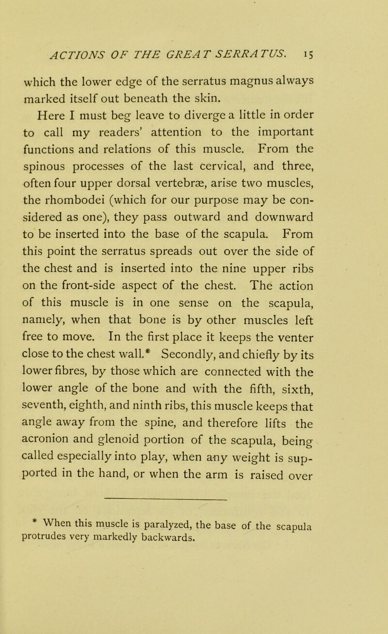 which the lower edge of the serratus magnus always marked itself out beneath the skin. Here I must beg leave to diverge a little in order to call my readers’ attention to the important functions and relations of this muscle. From the spinous processes of the last cervical, and three, often four upper dorsal vertebrae, arise two muscles, the rhombodei (which for our purpose may be con- sidered as one), they pass outward and downward to be inserted into the base of the scapula. From this point the serratus spreads out over the side of the chest and is inserted into the nine upper ribs on the front-side aspect of the chest. The action of this muscle is in one sense on the scapula, namely, when that bone is by other muscles left free to move. In the first place it keeps the venter close to the chest wall* Secondly, and chiefly by its lower fibres, by those which are connected with the lower angle of the bone and with the fifth, sixth, seventh, eighth, and ninth ribs, this muscle keeps that angle away from the spine, and therefore lifts the acronion and glenoid portion of the scapula, being called especially into play, when any weight is sup- ported in the hand, or when the arm is raised over * When this muscle is paralyzed, the base of the scapula protrudes very markedly backwards.