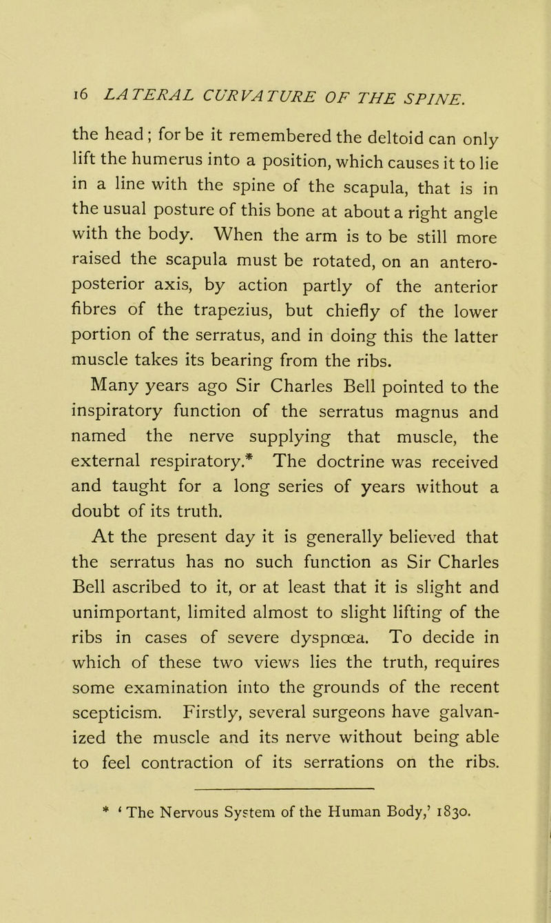 the head; for be it remembered the deltoid can only lift the humerus into a position, which causes it to lie in a line with the spine of the scapula, that is in the usual posture of this bone at about a right angle with the body. When the arm is to be still more raised the scapula must be rotated, on an antero- posterior axis, by action partly of the anterior fibres of the trapezius, but chiefly of the lower portion of the serratus, and in doing this the latter muscle takes its bearing from the ribs. Many years ago Sir Charles Bell pointed to the inspiratory function of the serratus magnus and named the nerve supplying that muscle, the external respiratory * The doctrine was received and taught for a long series of years without a doubt of its truth. At the present day it is generally believed that the serratus has no such function as Sir Charles Bell ascribed to it, or at least that it is slight and unimportant, limited almost to slight lifting of the ribs in cases of severe dyspnoea. To decide in which of these two views lies the truth, requires some examination into the grounds of the recent scepticism. Firstly, several surgeons have galvan- ized the muscle and its nerve without being able to feel contraction of its serrations on the ribs. * ‘ The Nervous System of the Human Body,’ 1830.