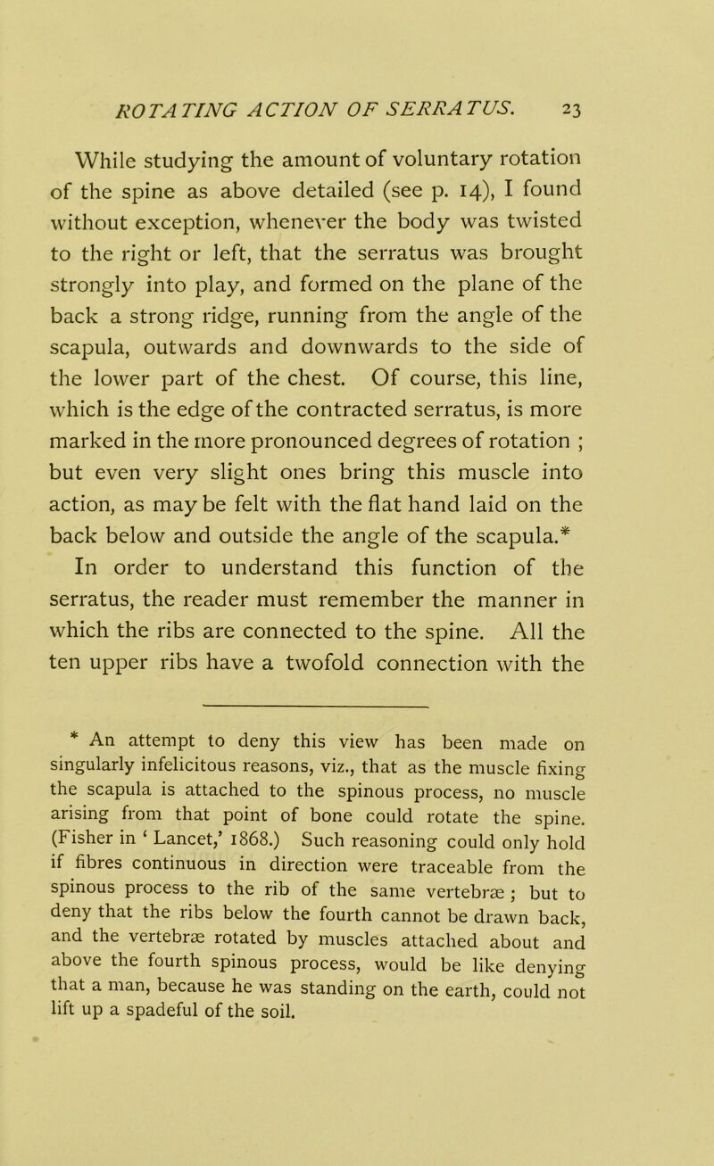 While studying the amount of voluntary rotation of the spine as above detailed (see p. 14), I found without exception, whenever the body was twisted to the right or left, that the serratus was brought strongly into play, and formed on the plane of the back a strong ridge, running from the angle of the scapula, outwards and downwards to the side of the lower part of the chest. Of course, this line, which is the edge of the contracted serratus, is more marked in the more pronounced degrees of rotation ; but even very slight ones bring this muscle into action, as may be felt with the flat hand laid on the back below and outside the angle of the scapula.* In order to understand this function of the serratus, the reader must remember the manner in which the ribs are connected to the spine. All the ten upper ribs have a twofold connection with the * An attempt to deny this view has been made on singularly infelicitous reasons, viz., that as the muscle fixing the scapula is attached to the spinous process, no muscle arising from that point of bone could rotate the spine. (Fisher in ‘ Lancet,’ 1868.) Such reasoning could only hold if fibres continuous in direction were traceable from the spinous process to the rib of the same vertebrae ; but to deny that the ribs below the fourth cannot be drawn back, and the vertebrae rotated by muscles attached about and above the fourth spinous process, would be like denying that a man, because he was standing on the earth, could not lift up a spadeful of the soil.