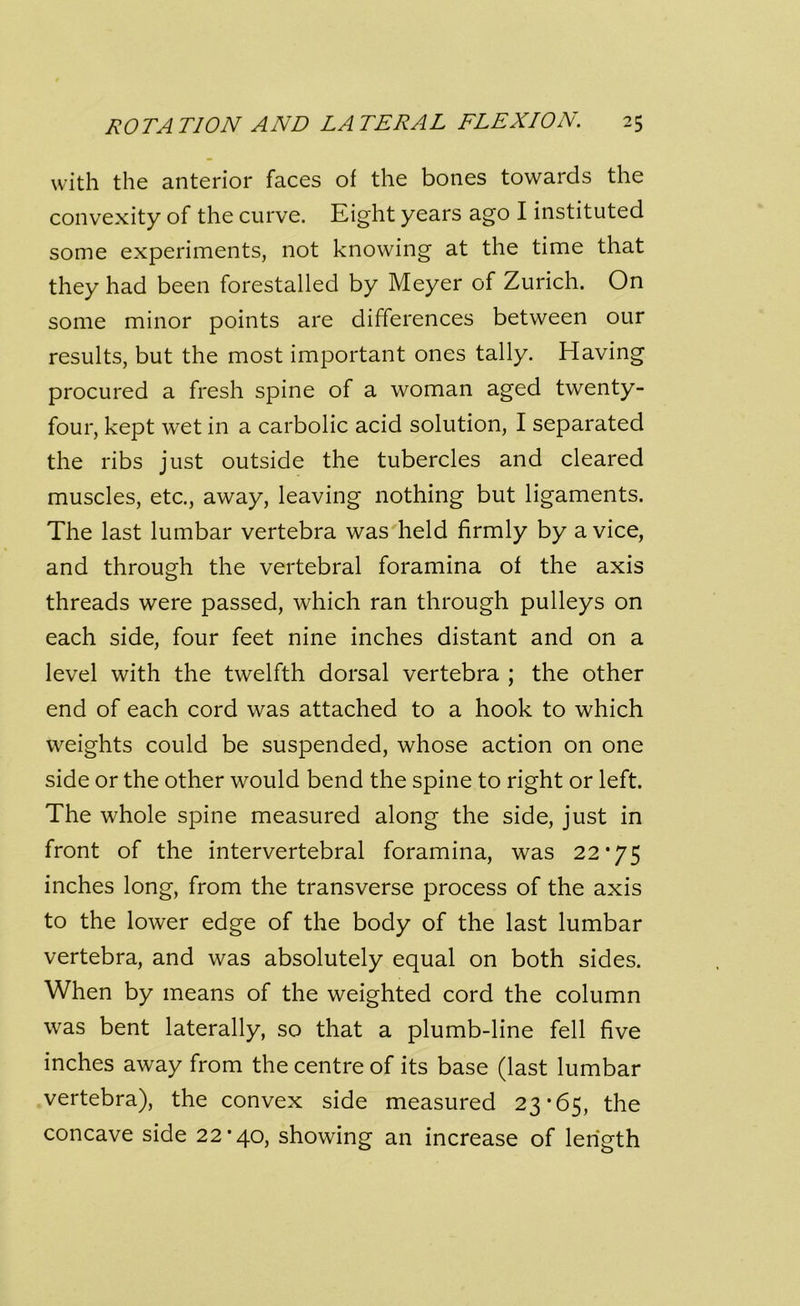 with the anterior faces of the bones towards the convexity of the curve. Right years ago I instituted some experiments, not knowing at the time that they had been forestalled by Meyer of Zurich. On some minor points are differences between our results, but the most important ones tally. Having procured a fresh spine of a woman aged twenty- four, kept wet in a carbolic acid solution, I separated the ribs just outside the tubercles and cleared muscles, etc., away, leaving nothing but ligaments. The last lumbar vertebra was held firmly by a vice, and through the vertebral foramina of the axis threads were passed, which ran through pulleys on each side, four feet nine inches distant and on a level with the twelfth dorsal vertebra ; the other end of each cord was attached to a hook to which weights could be suspended, whose action on one side or the other would bend the spine to right or left. The whole spine measured along the side, just in front of the intervertebral foramina, was 22*75 inches long, from the transverse process of the axis to the lower edge of the body of the last lumbar vertebra, and was absolutely equal on both sides. When by means of the weighted cord the column was bent laterally, so that a plumb-line fell five inches away from the centre of its base (last lumbar vertebra), the convex side measured 23*65, the concave side 22*40, showing an increase of length