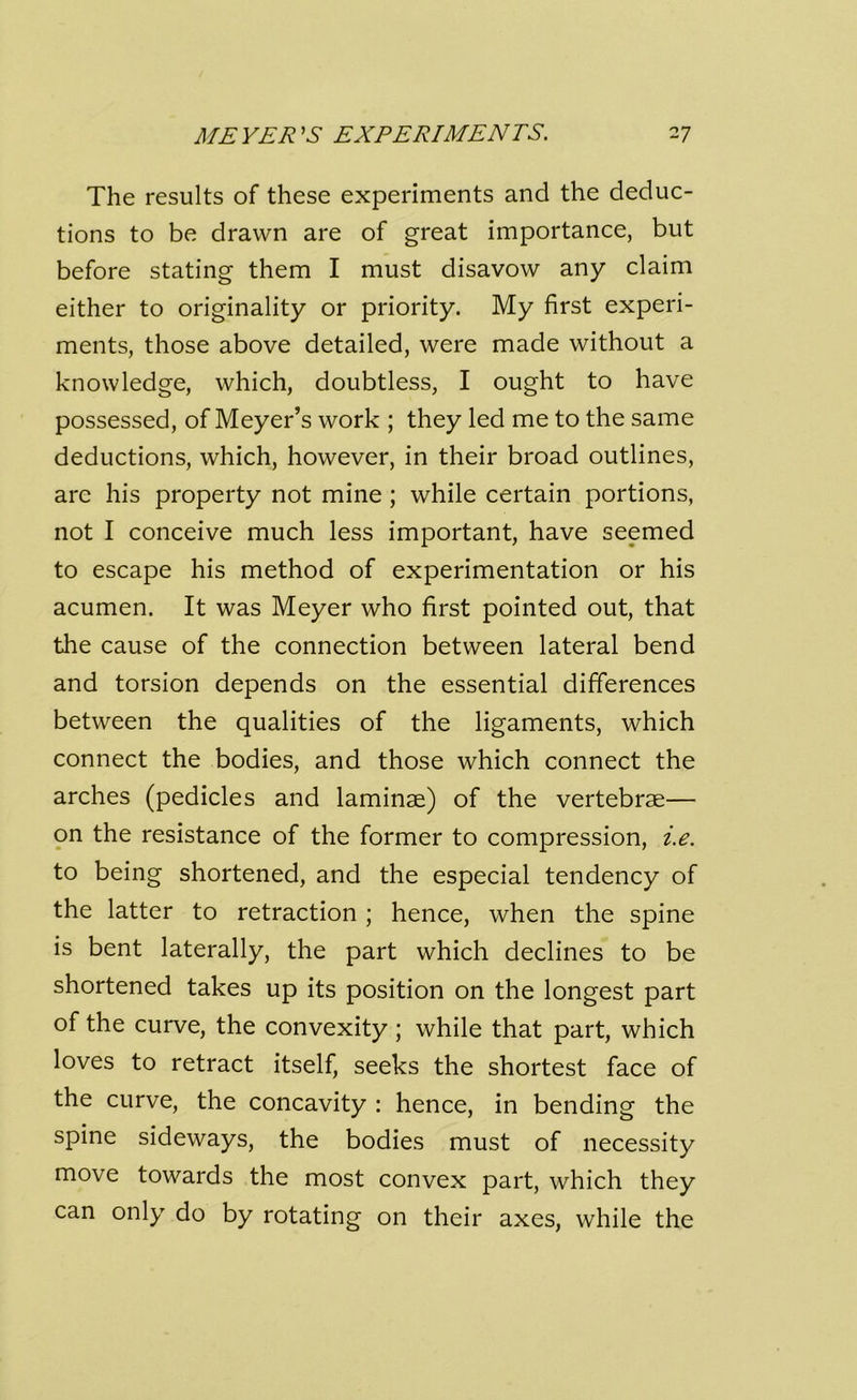 The results of these experiments and the deduc- tions to be drawn are of great importance, but before stating them I must disavow any claim either to originality or priority. My first experi- ments, those above detailed, were made without a knowledge, which, doubtless, I ought to have possessed, of Meyer’s work ; they led me to the same deductions, which, however, in their broad outlines, are his property not mine ; while certain portions, not I conceive much less important, have seemed to escape his method of experimentation or his acumen. It was Meyer who first pointed out, that the cause of the connection between lateral bend and torsion depends on the essential differences between the qualities of the ligaments, which connect the bodies, and those which connect the arches (pedicles and laminae) of the vertebrae— on the resistance of the former to compression, i.e. to being shortened, and the especial tendency of the latter to retraction ; hence, when the spine is bent laterally, the part which declines to be shortened takes up its position on the longest part of the curve, the convexity; while that part, which loves to retract itself, seeks the shortest face of the curve, the concavity : hence, in bending the spine sideways, the bodies must of necessity move towards the most convex part, which they can only do by rotating on their axes, while the