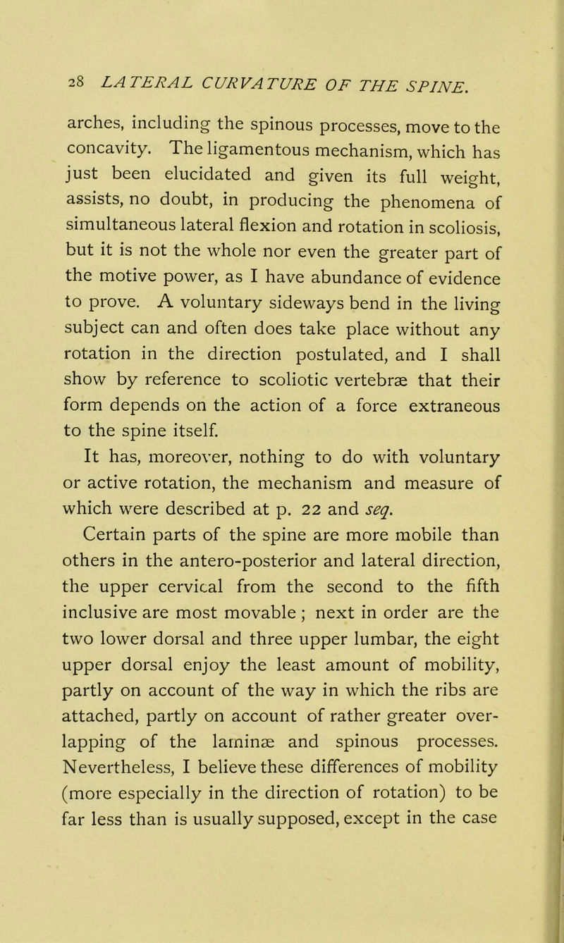 arches, including the spinous processes, move to the concavity. The ligamentous mechanism, which has just been elucidated and given its full weight, assists, no doubt, in producing the phenomena of simultaneous lateral flexion and rotation in scoliosis, but it is not the whole nor even the greater part of the motive power, as I have abundance of evidence to prove. A voluntary sideways bend in the living subject can and often does take place without any rotation in the direction postulated, and I shall show by reference to scoliotic vertebrae that their form depends on the action of a force extraneous to the spine itself. It has, moreover, nothing to do with voluntary or active rotation, the mechanism and measure of which were described at p. 22 and seq. Certain parts of the spine are more mobile than others in the antero-posterior and lateral direction, the upper cervical from the second to the fifth inclusive are most movable ; next in order are the two lower dorsal and three upper lumbar, the eight upper dorsal enjoy the least amount of mobility, partly on account of the way in which the ribs are attached, partly on account of rather greater over- lapping of the laminae and spinous processes. Nevertheless, I believe these differences of mobility (more especially in the direction of rotation) to be far less than is usually supposed, except in the case