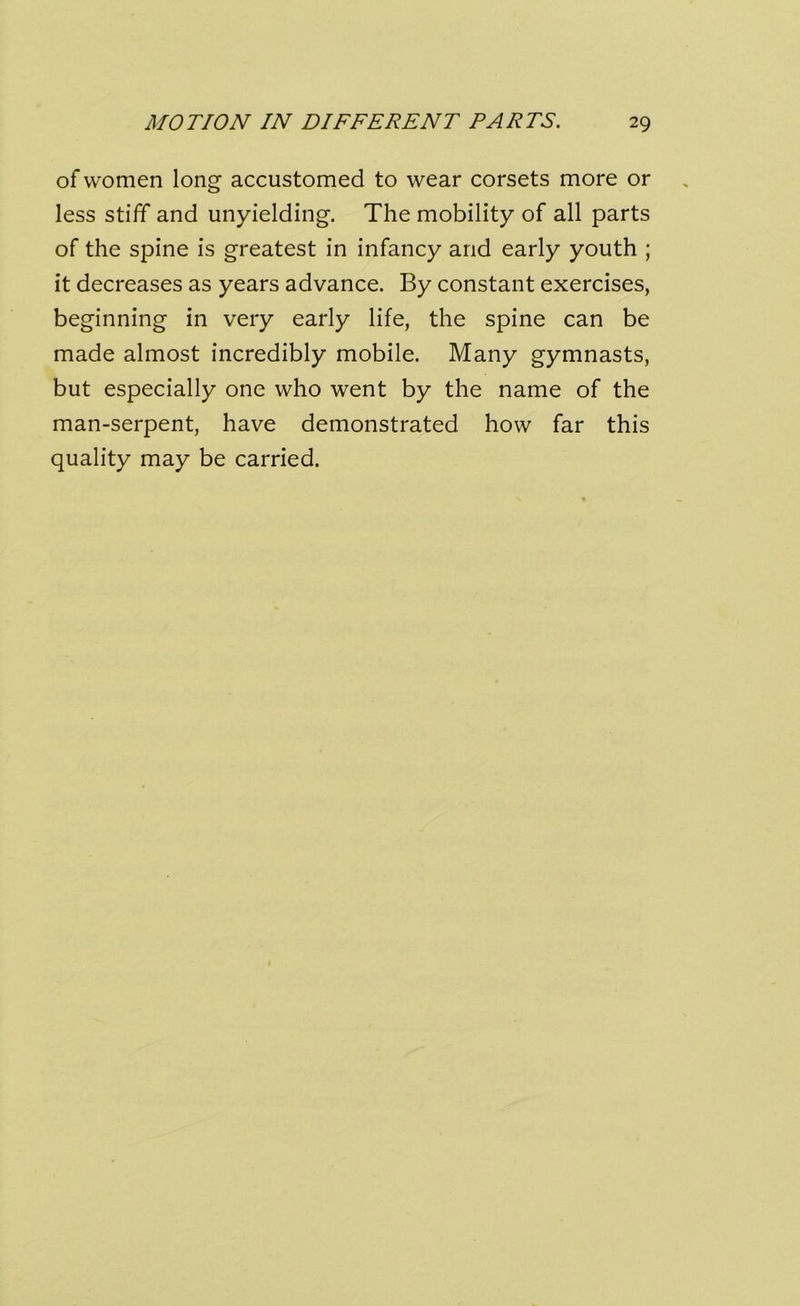 of women long accustomed to wear corsets more or less stiff and unyielding. The mobility of all parts of the spine is greatest in infancy and early youth ; it decreases as years advance. By constant exercises, beginning in very early life, the spine can be made almost incredibly mobile. Many gymnasts, but especially one who went by the name of the man-serpent, have demonstrated how far this quality may be carried.