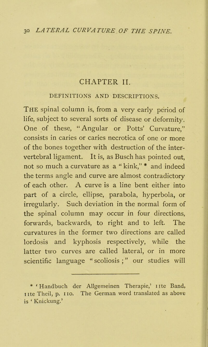 CHAPTER II. DEFINITIONS AND DESCRIPTIONS. The spinal column is, from a very early period of life, subject to several sorts of disease or deformity. One of these, “ Angular or Potts’ Curvature,” consists in caries or caries necrotica of one or more of the bones together with destruction of the inter- vertebral ligament. It is, as Busch has pointed out, not so much a curvature as a “ kink,” * and indeed the terms angle and curve are almost contradictory of each other. A curve is a line bent either into part of a circle, ellipse, parabola, hyperbola, or irregularly. Such deviation in the normal form of the spinal column may occur in four directions, forwards, backwards, to right and to left. The curvatures in the former two directions are called lordosis and kyphosis respectively, while the latter two curves are called lateral, or in more scientific language “ scoliosis ; ” our studies will * f Handbuch der Allgemeinen Therapie,’ ute Band, ute Theil, p. iio. The German word translated as above is ‘ Knickung.’