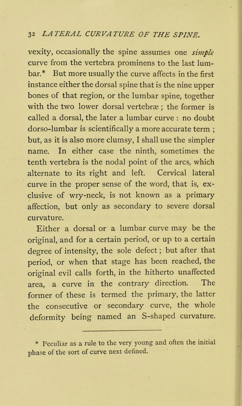 vexity, occasionally the spine assumes one simple curve from the vertebra prominens to the last lum- bar.* But more usually the curve affects in the first instance either the dorsal spine that is the nine upper bones of that region, or the lumbar spine, together with the two lower dorsal vertebrae ; the former is called a dorsal, the later a lumbar curve : no doubt dorso-lumbar is scientifically a more accurate term ; but, as it is also more clumsy, I shall use the simpler name. In either case the ninth, sometimes the tenth vertebra is the nodal point of the arcs, which alternate to its right and left. Cervical lateral curve in the proper sense of the word, that is, ex- clusive of wry-neck, is not known as a primary affection, but only as secondary to severe dorsal curvature. Either a dorsal or a lumbar curve may be the original, and for a certain period, or up to a certain degree of intensity, the sole defect; but after that period, or when that stage has been reached, the original evil calls forth, in the hitherto unaffected area, a curve in the contrary direction. The former of these is termed the primary, the latter the consecutive or secondary curve, the whole deformity being named an S-shaped curvature. * Peculiar as a rule to the very young and often the initial phase of the sort of curve next defined.