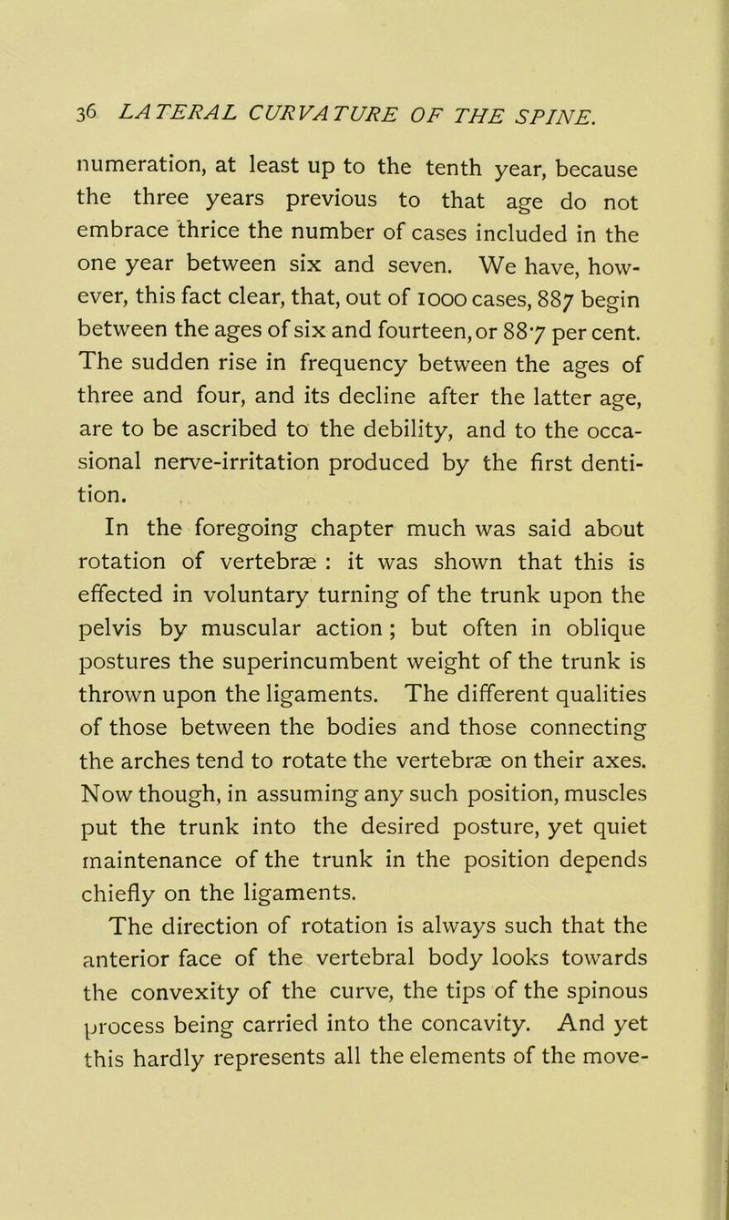 numeration, at least up to the tenth year, because the three years previous to that age do not embrace thrice the number of cases included in the one year between six and seven. We have, how- ever, this fact clear, that, out of 1000 cases, 887 begin between the ages of six and fourteen, or 887 per cent The sudden rise in frequency between the ages of three and four, and its decline after the latter age, are to be ascribed to the debility, and to the occa- sional nerve-irritation produced by the first denti- tion. In the foregoing chapter much was said about rotation of vertebrae : it was shown that this is effected in voluntary turning of the trunk upon the pelvis by muscular action ; but often in oblique postures the superincumbent weight of the trunk is thrown upon the ligaments. The different qualities of those between the bodies and those connecting the arches tend to rotate the vertebrae on their axes. Now though, in assuming any such position, muscles put the trunk into the desired posture, yet quiet maintenance of the trunk in the position depends chiefly on the ligaments. The direction of rotation is always such that the anterior face of the vertebral body looks towards the convexity of the curve, the tips of the spinous process being carried into the concavity. And yet this hardly represents all the elements of the move-