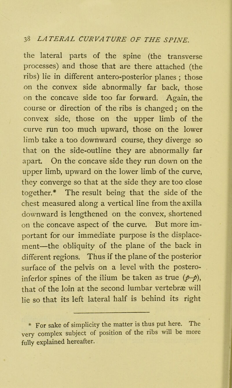 the lateral parts of the spine (the transverse processes) and those that are there attached (the ribs) lie in different antero-posterior planes ; those on the convex side abnormally far back, those on the concave side too far forward. Again, the course or direction of the ribs is changed; on the convex side, those on the upper limb of the curve run too much upward, those on the lower limb take a too downward course, they diverge so that on the side-outline they are abnormally far apart. On the concave side they run down on the upper limb, upward on the lower limb of the curve, they converge so that at the side they are too close together.* The result being that the side of the chest measured along a vertical line from the axilla downward is lengthened on the convex, shortened on the concave aspect of the curve. But more im- portant for our immediate purpose is the displace- ment—the obliquity of the plane of the back in different regions. Thus if the plane of the posterior surface of the pelvis on a level with the postero- inferior spines of the ilium be taken as true (p-p), that of the loin at the second lumbar vertebrae will lie so that its left lateral half is behind its right * For sake of simplicity the matter is thus put here. The very complex subject of position of the ribs will be more fully explained hereafter.