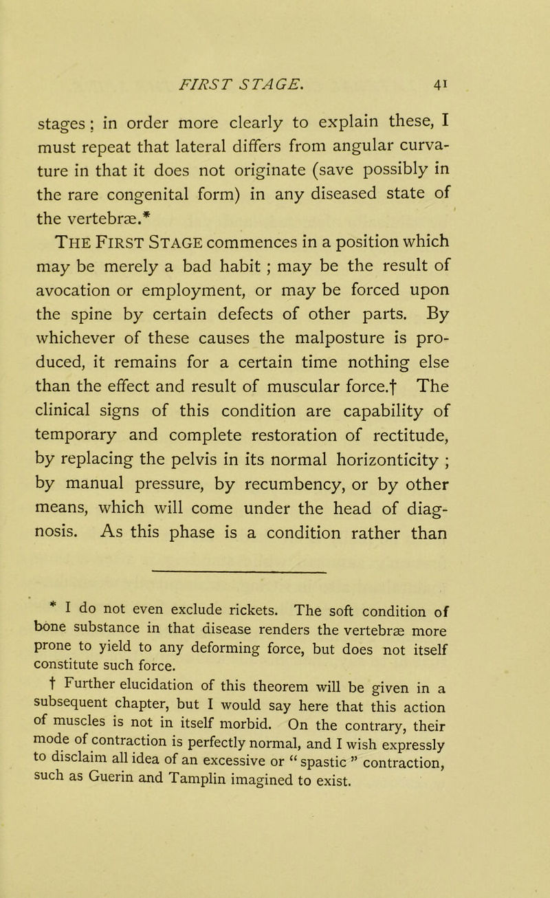 stages; in order more clearly to explain these, I must repeat that lateral differs from angular curva- ture in that it does not originate (save possibly in the rare congenital form) in any diseased state of the vertebrae.* The First Stage commences in a position which may be merely a bad habit ; may be the result of avocation or employment, or may be forced upon the spine by certain defects of other parts. By whichever of these causes the malposture is pro- duced, it remains for a certain time nothing else than the effect and result of muscular force.f The clinical signs of this condition are capability of temporary and complete restoration of rectitude, by replacing the pelvis in its normal horizonticity ; by manual pressure, by recumbency, or by other means, which will come under the head of diag- nosis. As this phase is a condition rather than I do not even exclude rickets. The soft condition of bone substance in that disease renders the vertebrae more prone to yield to any deforming force, but does not itself constitute such force. f Fuither elucidation of this theorem will be given in a subsequent chapter, but I would say here that this action of muscles is not in itself morbid. On the contrary, their mode of contraction is perfectly normal, and I wish expressly to disclaim all idea of an excessive or “ spastic ” contraction, such as Guerin and Tamplin imagined to exist.