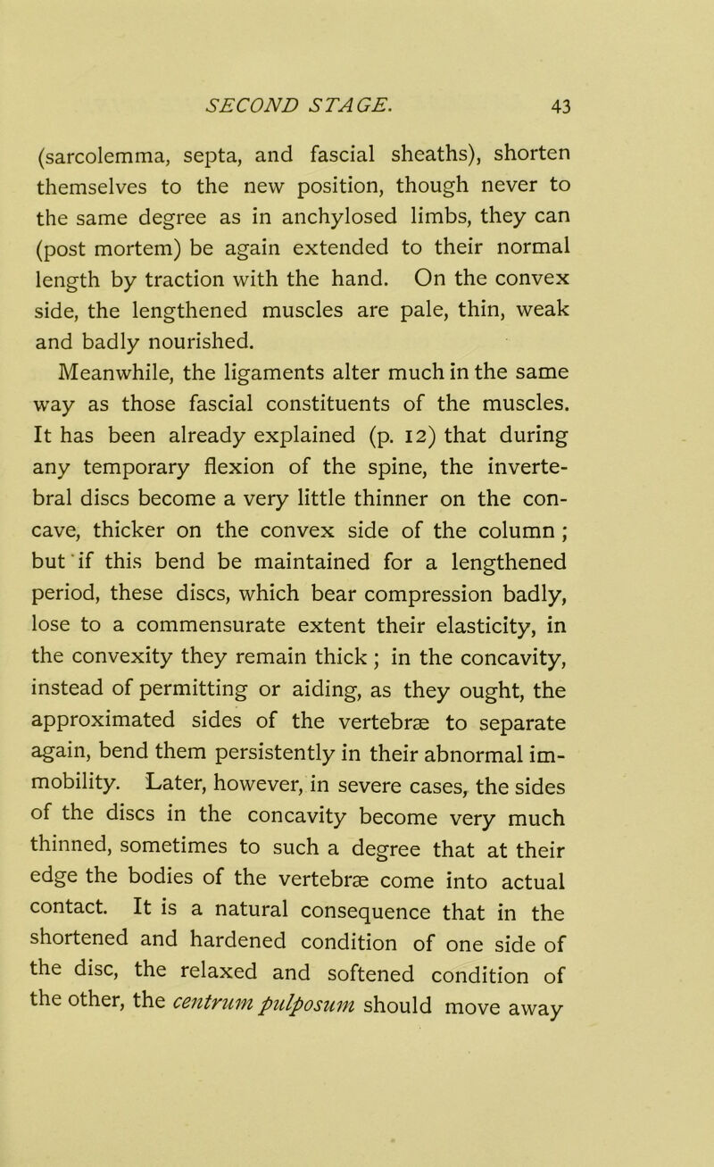 (sarcolemma, septa, and fascial sheaths), shorten themselves to the new position, though never to the same degree as in anchylosed limbs, they can (post mortem) be again extended to their normal length by traction with the hand. On the convex side, the lengthened muscles are pale, thin, weak and badly nourished. Meanwhile, the ligaments alter much in the same way as those fascial constituents of the muscles. It has been already explained (p. 12) that during any temporary flexion of the spine, the inverte- bral discs become a very little thinner on the con- cave, thicker on the convex side of the column ; but ‘ if this bend be maintained for a lengthened period, these discs, which bear compression badly, lose to a commensurate extent their elasticity, in the convexity they remain thick ; in the concavity, instead of permitting or aiding, as they ought, the approximated sides of the vertebrae to separate again, bend them persistently in their abnormal im- mobility. Later, however, in severe cases, the sides of the discs in the concavity become very much thinned, sometimes to such a degree that at their edge the bodies of the vertebrae come into actual contact. It is a natural consequence that in the shortened and hardened condition of one side of the disc, the relaxed and softened condition of the other, the centrum pulposum should move away