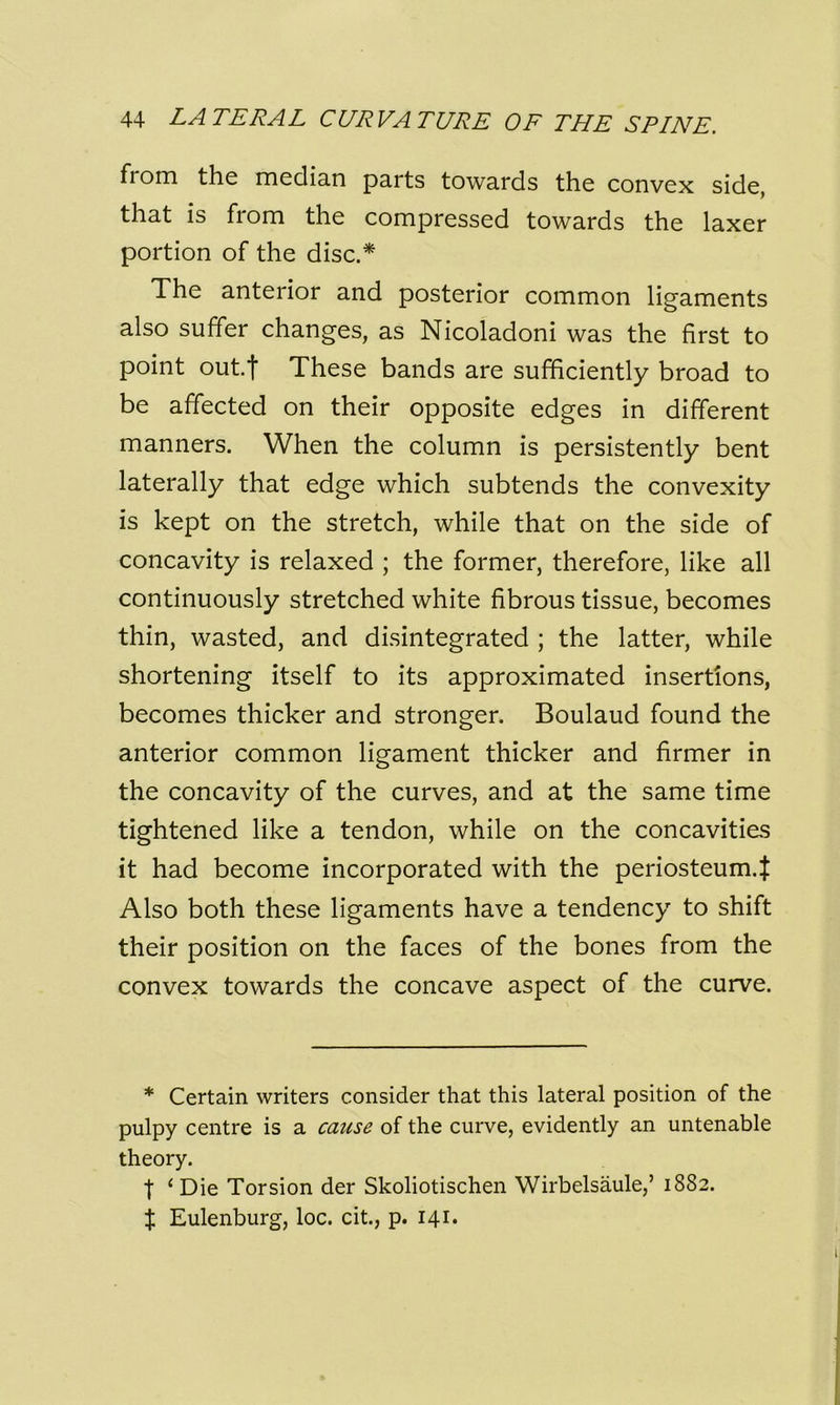 fiom the median parts towards the convex side, that is fiom the compressed towards the laxer portion of the disc.* The anterior and posterior common ligaments also suffer changes, as Nicoladoni was the first to point out.t These bands are sufficiently broad to be affected on their opposite edges in different manners. When the column is persistently bent laterally that edge which subtends the convexity is kept on the stretch, while that on the side of concavity is relaxed ; the former, therefore, like all continuously stretched white fibrous tissue, becomes thin, wasted, and disintegrated ; the latter, while shortening itself to its approximated insertions, becomes thicker and stronger. Boulaud found the anterior common ligament thicker and firmer in the concavity of the curves, and at the same time tightened like a tendon, while on the concavities it had become incorporated with the periosteum.^ Also both these ligaments have a tendency to shift their position on the faces of the bones from the convex towards the concave aspect of the curve. * Certain writers consider that this lateral position of the pulpy centre is a cause of the curve, evidently an untenable theory. t ‘Die Torsion der Skoliotischen Wirbelsaule,’ 1882. % Eulenburg, loc. cit., p. 141.