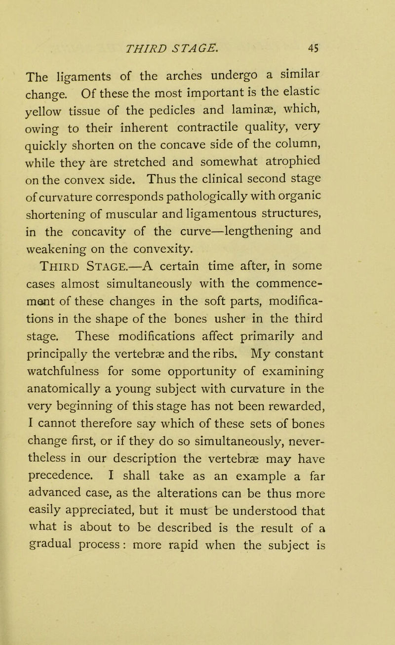 The ligaments of the arches undergo a similar change. Of these the most important is the elastic yellow tissue of the pedicles and laminae, which, owing to their inherent contractile quality, very quickly shorten on the concave side of the column, while they are stretched and somewhat atrophied on the convex side. Thus the clinical second stage of curvature corresponds pathologically with organic shortening of muscular and ligamentous structures, in the concavity of the curve—lengthening and weakening on the convexity. Third Stage.—A certain time after, in some cases almost simultaneously with the commence- ment of these changes in the soft parts, modifica- tions in the shape of the bones usher in the third stage. These modifications affect primarily and principally the vertebrae and the ribs. My constant watchfulness for some opportunity of examining anatomically a young subject with curvature in the very beginning of this stage has not been rewarded, I cannot therefore say which of these sets of bones change first, or if they do so simultaneously, never- theless in our description the vertebrae may have precedence. I shall take as an example a far advanced case, as the alterations can be thus more easily appreciated, but it must be understood that what is about to be described is the result of a gradual process : more rapid when the subject is