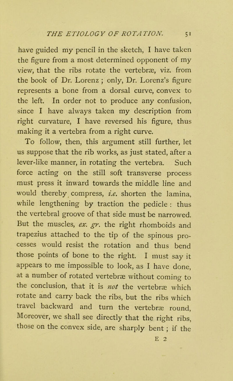 have guided my pencil in the sketch, I have taken the figure from a most determined opponent of my view, that the ribs rotate the vertebrae, viz. from the book of Dr. Lorenz ; only, Dr. Lorenz’s figure represents a bone from a dorsal curve, convex to the left. In order not to produce any confusion, since I have always taken my description from right curvature, I have reversed his figure, thus making it a vertebra from a right curve. To follow, then, this argument still further, let us suppose that the rib works, as just stated, after a lever-like manner, in rotating the vertebra. Such force acting on the still soft transverse process must press it inward towards the middle line and would thereby compress, i.e. shorten the lamina, while lengthening by traction the pedicle : thus the vertebral groove of that side must be narrowed. But the muscles, ex. gr. the right rhomboids and trapezius attached to the tip of the spinous pro- cesses would resist the rotation and thus bend those points of bone to the right. I must say it appears to me impossible to look, as I have done, at a number of rotated vertebrae without comine to o the conclusion, that it is not the vertebrae which lotate and carry back the ribs, but the ribs which travel backward and turn the vertebrae round, Moreover, we shall see directly that the right ribs, those on the convex side, are sharply bent ; if the E 2