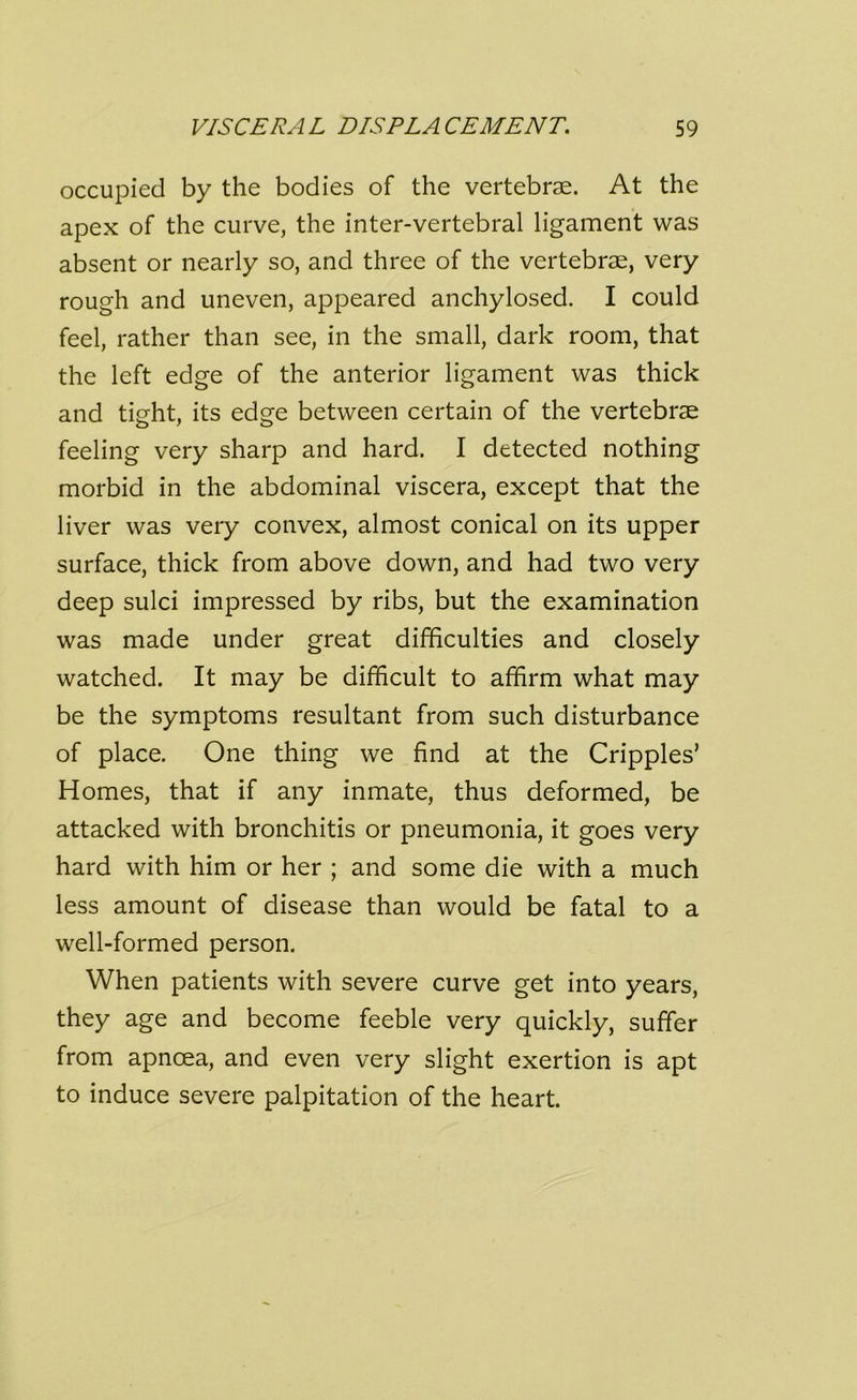 occupied by the bodies of the vertebrae. At the apex of the curve, the inter-vertebral ligament was absent or nearly so, and three of the vertebrae, very rough and uneven, appeared anchylosed. I could feel, rather than see, in the small, dark room, that the left edge of the anterior ligament was thick and tight, its edge between certain of the vertebrae feeling very sharp and hard. I detected nothing morbid in the abdominal viscera, except that the liver was very convex, almost conical on its upper surface, thick from above down, and had two very deep sulci impressed by ribs, but the examination was made under great difficulties and closely watched. It may be difficult to affirm what may be the symptoms resultant from such disturbance of place. One thing we find at the Cripples’ Homes, that if any inmate, thus deformed, be attacked with bronchitis or pneumonia, it goes very hard with him or her ; and some die with a much less amount of disease than would be fatal to a well-formed person. When patients with severe curve get into years, they age and become feeble very quickly, suffer from apncea, and even very slight exertion is apt to induce severe palpitation of the heart.