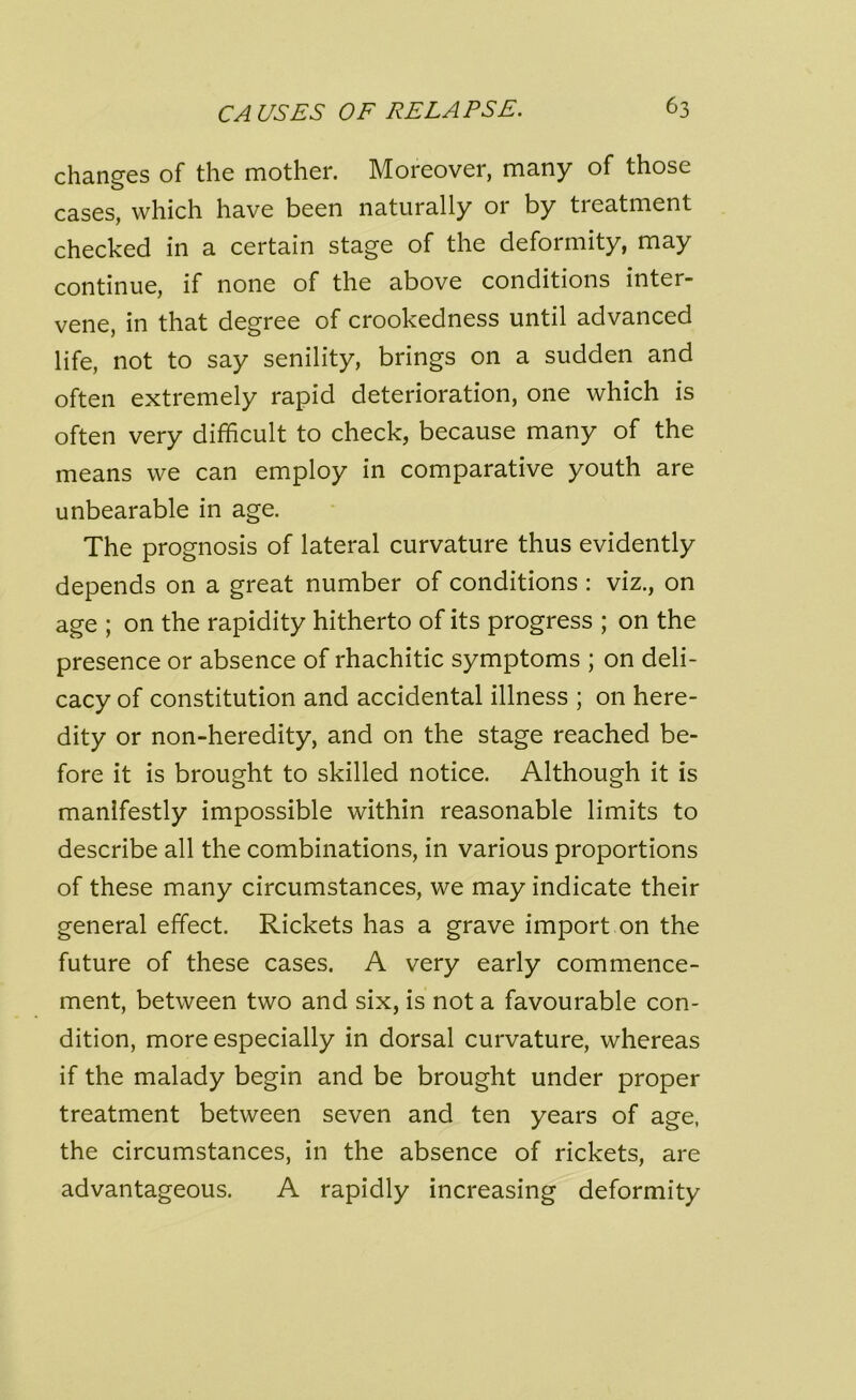 changes of the mother. Moreover, many of those cases, which have been naturally or by tieatment checked in a certain stage of the deformity, may continue, if none of the above conditions inter- vene, in that degree of crookedness until advanced life, not to say senility, brings on a sudden and often extremely rapid deterioration, one which is often very difficult to check, because many of the means we can employ in comparative youth are unbearable in age. The prognosis of lateral curvature thus evidently depends on a great number of conditions : viz., on age ; on the rapidity hitherto of its progress ; on the presence or absence of rhachitic symptoms ; on deli- cacy of constitution and accidental illness ; on here- dity or non-heredity, and on the stage reached be- fore it is brought to skilled notice. Although it is manifestly impossible within reasonable limits to describe all the combinations, in various proportions of these many circumstances, we may indicate their general effect. Rickets has a grave import on the future of these cases. A very early commence- ment, between two and six, is not a favourable con- dition, more especially in dorsal curvature, whereas if the malady begin and be brought under proper treatment between seven and ten years of age, the circumstances, in the absence of rickets, are advantageous. A rapidly increasing deformity