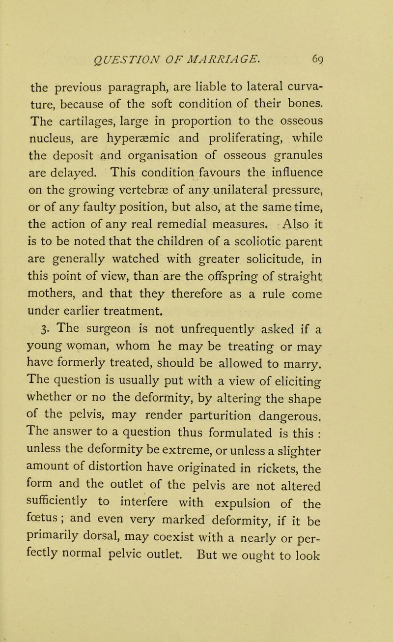 the previous paragraph, are liable to lateral curva- ture, because of the soft condition of their bones. The cartilages, large in proportion to the osseous nucleus, are hyperaemic and proliferating, while the deposit and organisation of osseous granules are delayed. This condition favours the influence on the growing vertebrae of any unilateral pressure, or of any faulty position, but also, at the same time, the action of any real remedial measures. Also it is to be noted that the children of a scoliotic parent are generally watched with greater solicitude, in this point of view, than are the offspring of straight mothers, and that they therefore as a rule come under earlier treatment. 3. The surgeon is not unfrequently asked if a young woman, whom he may be treating or may have formerly treated, should be allowed to marry. The question is usually put with a view of eliciting whether or no the deformity, by altering the shape of the pelvis, may render parturition dangerous. The answer to a question thus formulated is this : unless the deformity be extreme, or unless a slighter amount of distortion have originated in rickets, the form and the outlet of the pelvis are not altered sufficiently to interfere with expulsion of the foetus ; and even very marked deformity, if it be primarily dorsal, may coexist with a nearly or per- fectly normal pelvic outlet. But we ought to look