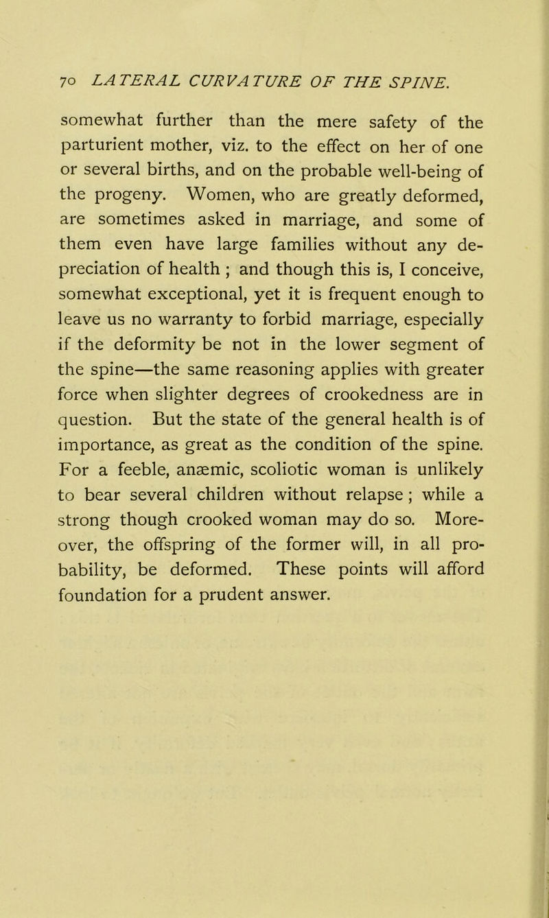 somewhat further than the mere safety of the parturient mother, viz. to the effect on her of one or several births, and on the probable well-being of the progeny. Women, who are greatly deformed, are sometimes asked in marriage, and some of them even have large families without any de- preciation of health ; and though this is, I conceive, somewhat exceptional, yet it is frequent enough to leave us no warranty to forbid marriage, especially if the deformity be not in the lower segment of the spine—the same reasoning applies with greater force when slighter degrees of crookedness are in question. But the state of the general health is of importance, as great as the condition of the spine. For a feeble, anaemic, scoliotic woman is unlikely to bear several children without relapse ; while a strong though crooked woman may do so. More- over, the offspring of the former will, in all pro- bability, be deformed. These points will afford foundation for a prudent answer.