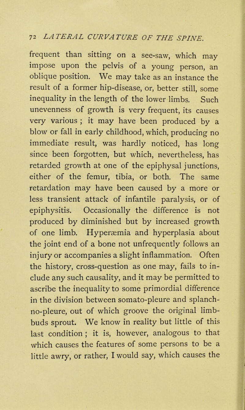 frequent than sitting on a see-saw, which may impose upon the pelvis of a young person, an oblique position. We may take as an instance the result of a former hip-disease, or, better still, some inequality in the length of the lower limbs. Such unevenness of growth is very frequent, its causes very various ; it may have been produced by a blow or fall in early childhood, which, producing no immediate result, was hardly noticed, has long since been forgotten, but which, nevertheless, has retarded growth at one of the epiphysal junctions, either of the femur, tibia, or both. The same retardation may have been caused by a more or less transient attack of infantile paralysis, or of epiphysitis. Occasionally the difference is not produced by diminished but by increased growth of one limb. Hypersemia and hyperplasia about the joint end of a bone not unfrequently follows an injury or accompanies a slight inflammation. Often the history, cross-question as one may, fails to in- clude any such causality, and it may be permitted to ascribe the inequality to some primordial difference in the division between somato-pleure and splanch- no-pleure, out of which groove the original limb- buds sprout. We know in reality but little of this last condition ; it is, however, analogous to that which causes the features of some persons to be a little awry, or rather, I would say, which causes the