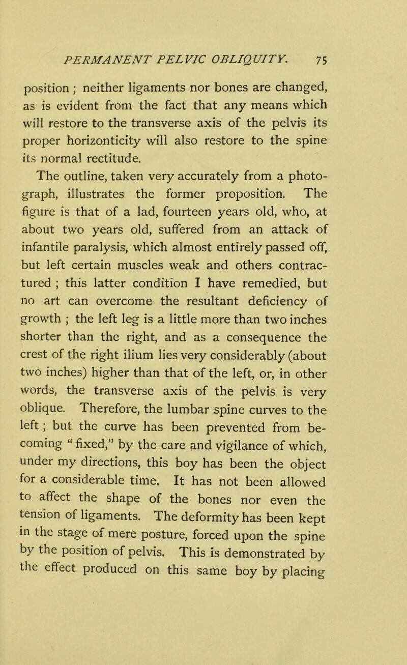 position ; neither ligaments nor bones are changed, as is evident from the fact that any means which will restore to the transverse axis of the pelvis its proper horizonticity will also restore to the spine its normal rectitude. The outline, taken very accurately from a photo- graph, illustrates the former proposition. The figure is that of a lad, fourteen years old, who, at about two years old, suffered from an attack of infantile paralysis, which almost entirely passed off, but left certain muscles weak and others contrac- tured ; this latter condition I have remedied, but no art can overcome the resultant deficiency of growth ; the left leg is a little more than two inches shorter than the right, and as a consequence the crest of the right ilium lies very considerably (about two inches) higher than that of the left, or, in other words, the transverse axis of the pelvis is very oblique. Therefore, the lumbar spine curves to the left; but the curve has been prevented from be- coming “ fixed,” by the care and vigilance of which, under my directions, this boy has been the object for a considerable time. It has not been allowed to affect the shape of the bones nor even the tension of ligaments. The deformity has been kept in the stage of mere posture, forced upon the spine by the position of pelvis. This is demonstrated by the effect produced on this same boy by placing