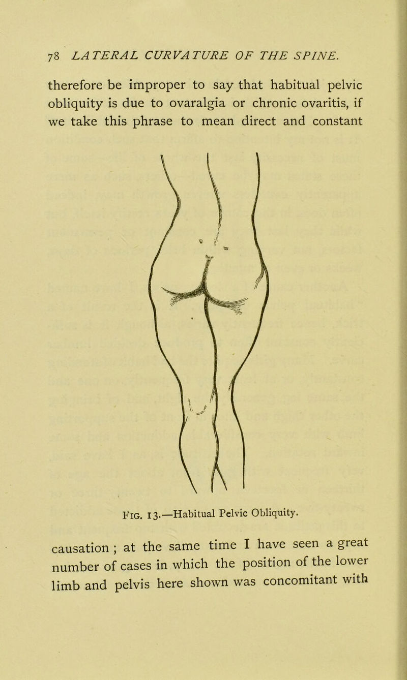 therefore be improper to say that habitual pelvic obliquity is due to ovaralgia or chronic ovaritis, if we take this phrase to mean direct and constant causation ; at the same time I have seen a great number of cases in which the position of the lower limb and pelvis here shown was concomitant with