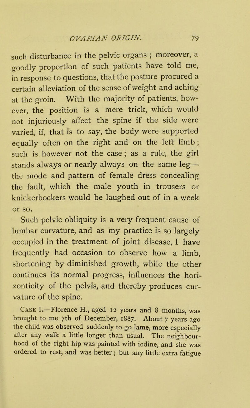 such disturbance in the pelvic organs ; moreover, a goodly proportion of such patients have told me, in response to questions, that the posture procured a certain alleviation of the sense of weight and aching at the groin. With the majority of patients, how- ever, the position is a mere trick, which would not injuriously affect the spine if the side were varied, if, that is to say, the body were supported equally often on the right and on the left limb ; such is however not the case; as a rule, the girl stands always or nearly always on the same leg— the mode and pattern of female dress concealing the fault, which the male youth in trousers or knickerbockers would be laughed out of in a week or so. Such pelvic obliquity is a very frequent cause of lumbar curvature, and as my practice is so largely occupied in the treatment of joint disease, I have frequently had occasion to observe how a limb, shortening by diminished growth, while the other continues its normal progress, influences the hori- zonticity of the pelvis, and thereby produces cur- vature of the spine. Case I.—Florence H., aged 12 years and 8 months, was brought to me 7th of December, 1887. About 7 years ago the child was observed suddenly to go lame, more especially after any walk a little longer than usual. The neighbour- hood of the right hip was painted with iodine, and she was ordered to rest, and was better; but any little extra fatigue