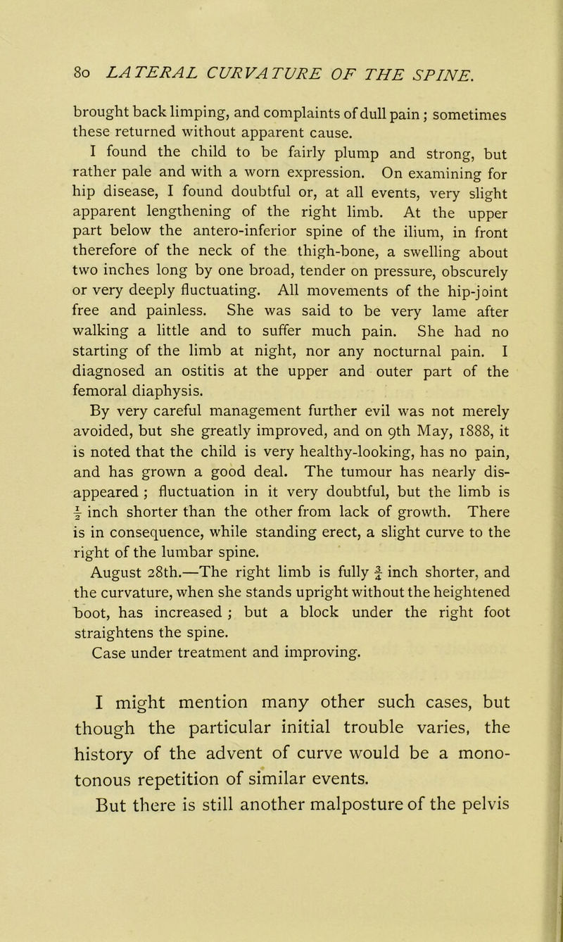 brought back limping, and complaints of dull pain; sometimes these returned without apparent cause. I found the child to be fairly plump and strong, but rather pale and with a worn expression. On examining for hip disease, I found doubtful or, at all events, very slight apparent lengthening of the right limb. At the upper part below the antero-inferior spine of the ilium, in front therefore of the neck of the thigh-bone, a swelling about two inches long by one broad, tender on pressure, obscurely or very deeply fluctuating. All movements of the hip-joint free and painless. She was said to be very lame after walking a little and to suffer much pain. She had no starting of the limb at night, nor any nocturnal pain. I diagnosed an ostitis at the upper and outer part of the femoral diaphysis. By very careful management further evil was not merely avoided, but she greatly improved, and on 9th May, 1888, it is noted that the child is very healthy-looking, has no pain, and has grown a good deal. The tumour has nearly dis- appeared ; fluctuation in it very doubtful, but the limb is \ inch shorter than the other from lack of growth. There is in consequence, while standing erect, a slight curve to the right of the lumbar spine. August 28th.—The right limb is fully f inch shorter, and the curvature, when she stands upright without the heightened boot, has increased ; but a block under the right foot straightens the spine. Case under treatment and improving. I might mention many other such cases, but though the particular initial trouble varies, the history of the advent of curve would be a mono- tonous repetition of similar events. But there is still another malposture of the pelvis