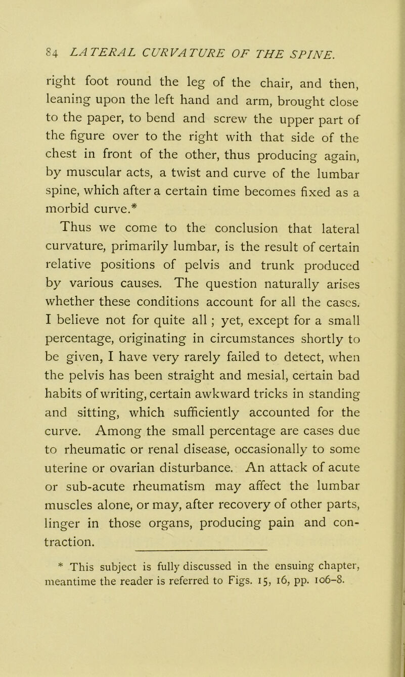 right foot round the leg of the chair, and then, leaning upon the left hand and arm, brought close to the paper, to bend and screw the upper part of the figure over to the right with that side of the chest in front of the other, thus producing again, by muscular acts, a twist and curve of the lumbar spine, which after a certain time becomes fixed as a morbid curve.* Thus we come to the conclusion that lateral curvature, primarily lumbar, is the result of certain relative positions of pelvis and trunk produced by various causes. The question naturally arises whether these conditions account for all the cases. I believe not for quite all; yet, except for a small percentage, originating in circumstances shortly to be given, I have very rarely failed to detect, when the pelvis has been straight and mesial, certain bad habits of writing, certain awkward tricks in standing and sitting, which sufficiently accounted for the curve. Among the small percentage are cases due to rheumatic or renal disease, occasionally to some uterine or ovarian disturbance. An attack of acute or sub-acute rheumatism may affect the lumbar muscles alone, or may, after recovery of other parts, linger in those organs, producing pain and con- traction. * This subject is fully discussed in the ensuing chapter, meantime the reader is referred to Figs. 15, 16, pp. 106-8.