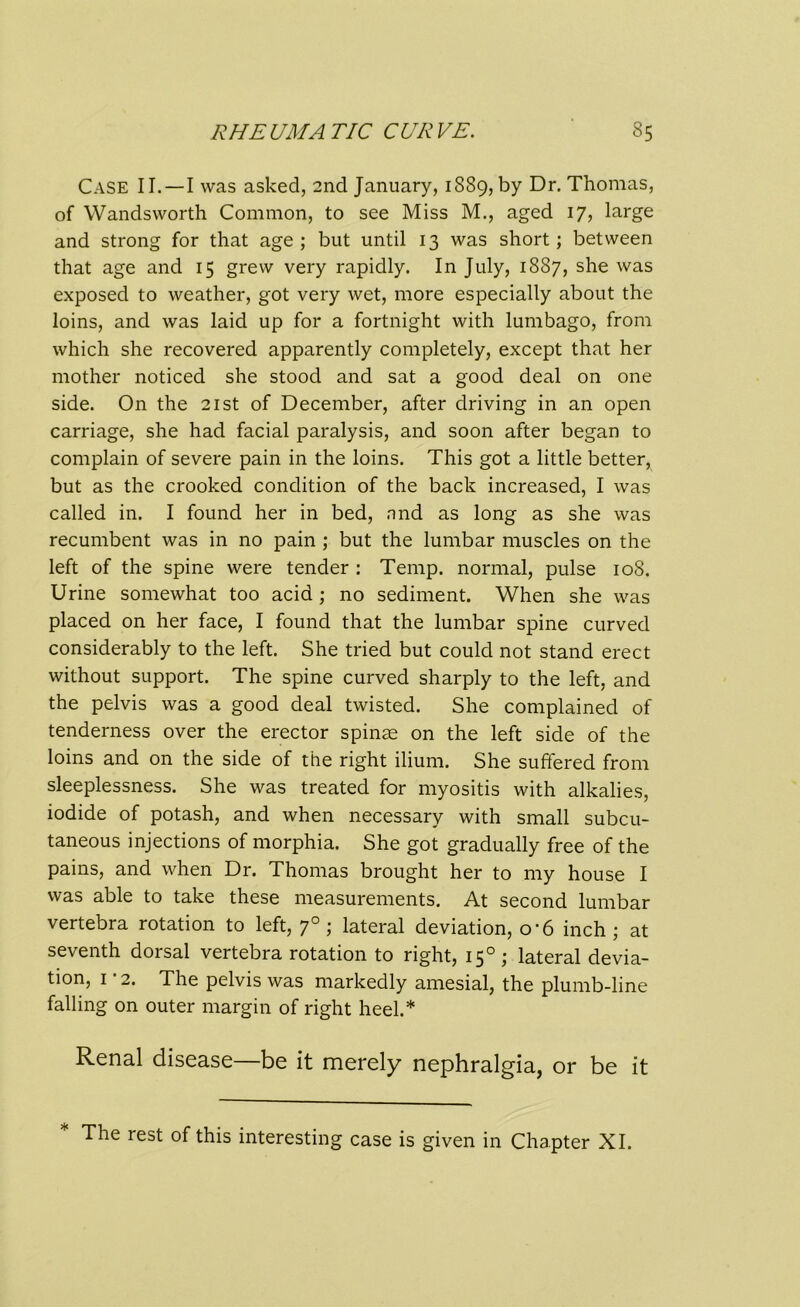 Case II.—I was asked, 2nd January, 1889, by Dr. Thomas, of Wandsworth Common, to see Miss M., aged 17, large and strong for that age ; but until 13 was short; between that age and 15 grew very rapidly. In July, 1887, she was exposed to weather, got very wet, more especially about the loins, and was laid up for a fortnight with lumbago, from which she recovered apparently completely, except that her mother noticed she stood and sat a good deal on one side. On the 21st of December, after driving in an open carriage, she had facial paralysis, and soon after began to complain of severe pain in the loins. This got a little better, but as the crooked condition of the back increased, I was called in. I found her in bed, nnd as long as she was recumbent was in no pain ; but the lumbar muscles on the left of the spine were tender : Temp, normal, pulse 108. Urine somewhat too acid ; no sediment. When she was placed on her face, I found that the lumbar spine curved considerably to the left. She tried but could not stand erect without support. The spine curved sharply to the left, and the pelvis was a good deal twisted. She complained of tenderness over the erector spinas on the left side of the loins and on the side of the right ilium. She suffered from sleeplessness. She was treated for myositis with alkalies, iodide of potash, and when necessary with small subcu- taneous injections of morphia. She got gradually free of the pains, and when Dr. Thomas brought her to my house I was able to take these measurements. At second lumbar vertebra rotation to left, 70 ; lateral deviation, o'6 inch; at seventh dorsal vertebra rotation to right, 150; lateral devia- tion, 1 2. The pelvis was markedly amesial, the plumb-line falling on outer margin of right heel.* Renal disease—be it merely nephralgia, or be it The rest of this interesting case is given in Chapter XI.