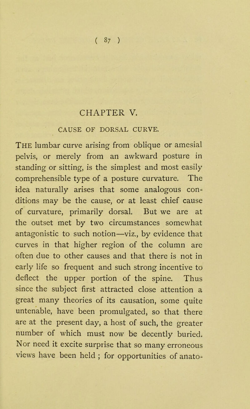 ( 3/ ) CHAPTER V. CAUSE OF DORSAL CURVE. The lumbar curve arising from oblique or amesial pelvis, or merely from an awkward posture in standing or sitting, is the simplest and most easily comprehensible type of a posture curvature. The idea naturally arises that some analogous con- ditions may be the cause, or at least chief cause of curvature, primarily dorsal. But we are at the outset met by two circumstances somewhat antagonistic to such notion—viz., by evidence that curves in that higher region of the column are often due to other causes and that there is not in early life so frequent and such strong incentive to deflect the upper portion of the spine. Thus since the subject first attracted close attention a great many theories of its causation, some quite untenable, have been promulgated, so that there are at the present day, a host of such, the greater number of which must now be decently buried. Nor need it excite surprise that so many erroneous views have been held ; for opportunities of anato-