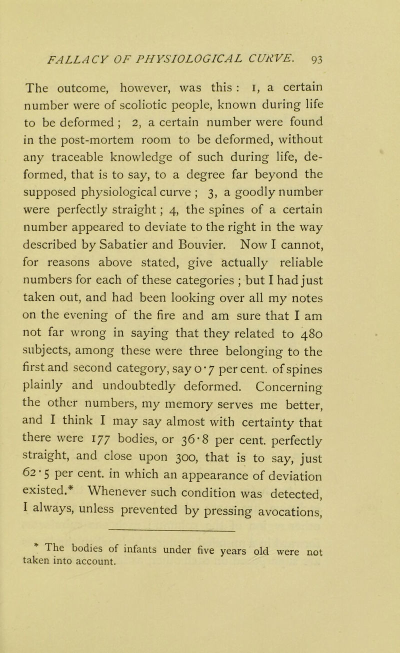 The outcome, however, was this : 1, a certain number were of scoliotic people, known during life to be deformed ; 2, a certain number were found in the post-mortem room to be deformed, without any traceable knowledge of such during life, de- formed, that is to say, to a degree far beyond the supposed physiological curve ; 3, a goodly number were perfectly straight; 4, the spines of a certain number appeared to deviate to the right in the way described by Sabatier and Bouvier. Now I cannot, for reasons above stated, give actually reliable numbers for each of these categories ; but I had just taken out, and had been looking over all my notes on the evening of the fire and am sure that I am not far wrong in saying that they related to 480 subjects, among these were three belonging to the first and second category, say o * 7 percent, of spines plainly and undoubtedly deformed. Concerning the other numbers, my memory serves me better, and I think I may say almost with certainty that there were 177 bodies, or 36*8 per cent, perfectly straight, and close upon 300, that is to say, just 62 • 5 per cent, in which an appearance of deviation existed.* Whenever such condition was detected, I always, unless prevented by pressing avocations, The bodies of infants under five years old were not taken into account.