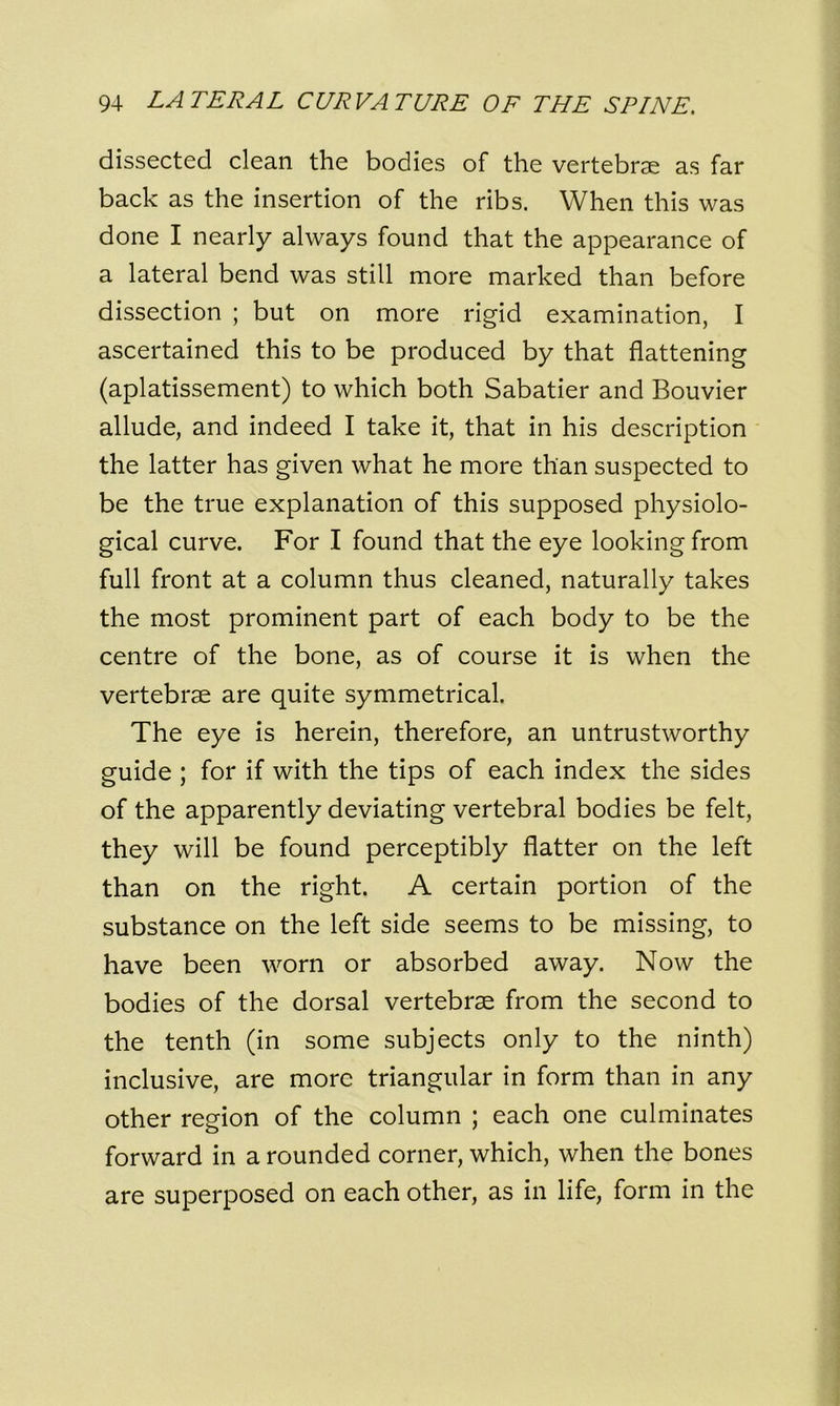 dissected clean the bodies of the vertebrae as far back as the insertion of the ribs. When this was done I nearly always found that the appearance of a lateral bend was still more marked than before dissection ; but on more rigid examination, I ascertained this to be produced by that flattening (aplatissement) to which both Sabatier and Bouvier allude, and indeed I take it, that in his description the latter has given what he more than suspected to be the true explanation of this supposed physiolo- gical curve. For I found that the eye looking from full front at a column thus cleaned, naturally takes the most prominent part of each body to be the centre of the bone, as of course it is when the vertebrae are quite symmetrical. The eye is herein, therefore, an untrustworthy guide ; for if with the tips of each index the sides of the apparently deviating vertebral bodies be felt, they will be found perceptibly flatter on the left than on the right. A certain portion of the substance on the left side seems to be missing, to have been worn or absorbed away. Now the bodies of the dorsal vertebrae from the second to the tenth (in some subjects only to the ninth) inclusive, are more triangular in form than in any other region of the column ; each one culminates forward in a rounded corner, which, when the bones are superposed on each other, as in life, form in the