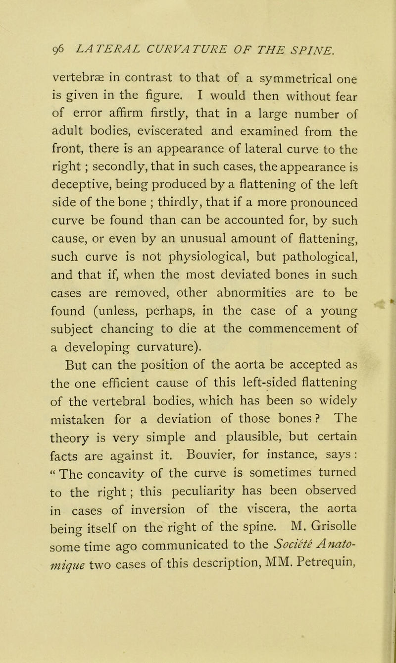 vertebrae in contrast to that of a symmetrical one is given in the figure. I would then without fear of error affirm firstly, that in a large number of adult bodies, eviscerated and examined from the front, there is an appearance of lateral curve to the right ; secondly, that in such cases, the appearance is deceptive, being produced by a flattening of the left side of the bone ; thirdly, that if a more pronounced curve be found than can be accounted for, by such cause, or even by an unusual amount of flattening, such curve is not physiological, but pathological, and that if, when the most deviated bones in such cases are removed, other abnormities are to be found (unless, perhaps, in the case of a young subject chancing to die at the commencement of a developing curvature). But can the position of the aorta be accepted as the one efficient cause of this left-sided flattening of the vertebral bodies, which has been so widely mistaken for a deviation of those bones ? The theory is very simple and plausible, but certain facts are against it. Bouvier, for instance, says : “ The concavity of the curve is sometimes turned to the right ; this peculiarity has been observed in cases of inversion of the viscera, the aorta being itself on the right of the spine. M. Grisolle some time ago communicated to the Sociite Anato- mique two cases of this description, MM. Petrequin,