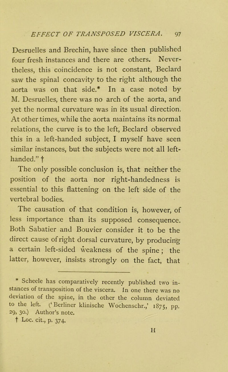 Desruelles and Brechin, have since then published four fresh instances and there are others. Never- theless, this coincidence is not constant, Bedard saw the spinal concavity to the right although the aorta was on that side.* In a case noted by M. Desruelles, there was no arch of the aorta, and yet the normal curvature was in its usual direction. At other times, while the aorta maintains its normal relations, the curve is to the left, Beclard observed this in a left-handed subject, I myself have seen similar instances, but the subjects were not all left- handed.” f The only possible conclusion is, that neither the position of the aorta nor right-handedness is essential to this flattening on the left side of the vertebral bodies. The causation of that condition is, however, of less importance than its supposed consequence. Both Sabatier and Bouvier consider it to be the direct cause of right dorsal curvature, by producing a certain left-sided weakness of the spine; the latter, however, insists strongly on the fact, that * Scheele has comparatively recently published two in- stances of transposition of the viscera. In one there was no deviation of the spine, in the other the column deviated to the left. (/Berliner klinische Wochenschr.,’ 1875, PP* 29, 30.) Author’s note, f Loc. cit., p. 374. H